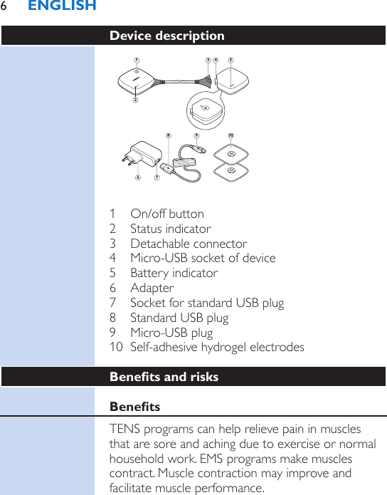 Device description 121098543761  On/off button2  Status indicator3  Detachable connector4  Micro-USB socket of device5  Battery indicator6  Adapter7  Socket for standard USB plug8  Standard USB plug9  Micro-USB plug10  Self-adhesive hydrogel electrodesBenets and risksBenetsTENS programs can help relieve pain in muscles that are sore and aching due to exercise or normal household work. EMS programs make muscles contract. Muscle contraction may improve and facilitate muscle performance.ENGLISH6