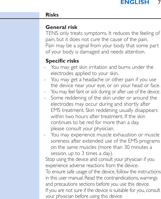 RisksGeneral riskTENS only treats symptoms. It reduces the feeling of pain, but it does not cure the cause of the pain.  Pain may be a signal from your body that some part of your body is damaged and needs attention. Specic risks - You may get skin irritation and burns under the electrodes applied to your skin. - You may get a headache or other pain if you use the device near your eye, or on your head or face. - You may feel faint or sick during or after use of the device. - Some reddening of the skin under or around the electrodes may occur during and shortly after EMS treatment. Skin reddening usually disappears within two hours after treatment. If the skin continues to be red for more than a day,  please consult your physician. - You may experience muscle exhaustion or muscle soreness after extended use of the EMS programs on the same muscles (more than 30 minutes a session, up to 3 times a day). Stop using the device and consult your physician if you experience adverse reactions from the device.To ensure safe usage of the device, follow the instructions in this user manual. Read the contraindications, warnings and precautions sections before you use this device.  If you are not sure if the device is suitable for you, consult your physician before using this device.ENGLISH 7
