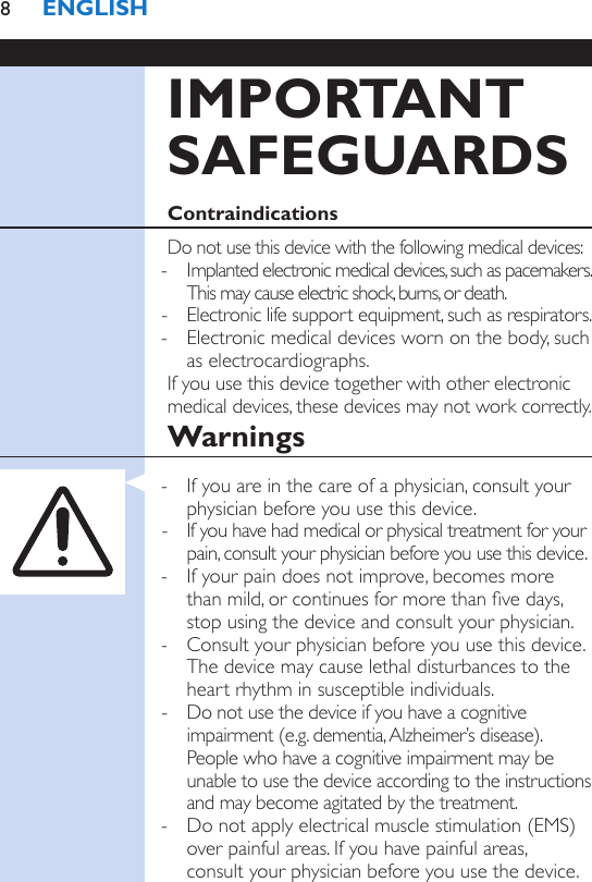 IMPORTANT SAFEGUARDSContraindicationsDo not use this device with the following medical devices: - Implanted electronic medical devices, such as pacemakers. This may cause electric shock, burns, or death. - Electronic life support equipment, such as respirators. - Electronic medical devices worn on the body, such as electrocardiographs.If you use this device together with other electronic medical devices, these devices may not work correctly.Warnings - If you are in the care of a physician, consult your physician before you use this device. - If you have had medical or physical treatment for your pain, consult your physician before you use this device. - If your pain does not improve, becomes more than mild, or continues for more than ve days, stop using the device and consult your physician. - Consult your physician before you use this device. The device may cause lethal disturbances to the heart rhythm in susceptible individuals. - Do not use the device if you have a cognitive impairment (e.g. dementia, Alzheimer’s disease). People who have a cognitive impairment may be unable to use the device according to the instructions and may become agitated by the treatment. - Do not apply electrical muscle stimulation (EMS) over painful areas. If you have painful areas,  consult your physician before you use the device.ENGLISH8