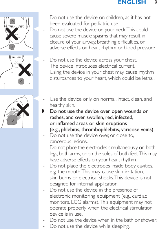  - Do not use the device on children, as it has not been evaluated for pediatric use. - Do not use the device on your neck. This could cause severe muscle spasms that may result in closure of your airway, breathing difculties, or adverse effects on heart rhythm or blood pressure. - Do not use the device across your chest.  The device introduces electrical current.  Using the device in your chest may cause rhythm disturbances to your heart, which could be lethal. - Use the device only on normal, intact, clean, and healthy skin. ,Do not use the device over open wounds or rashes, and over swollen, red, infected,  or inamed areas or skin eruptions  (e.g., phlebitis, thrombophlebitis, varicose veins). - Do not use the device over, or close to,  cancerous lesions. - Do not place the electrodes simultaneously on both legs, both arms, or on the soles of both feet. This may have adverse effects on your heart rhythm. - Do not place the electrodes inside body cavities, e.g. the mouth. This may cause skin irritation, skin burns or electrical shocks. This device is not designed for internal application. - Do not use the device in the presence of electronic monitoring equipment (e.g., cardiac monitors, ECG alarms). This equipment may not operate properly when the electrical stimulation device is in use. - Do not use the device when in the bath or shower. - Do not use the device while sleeping.ENGLISH 9