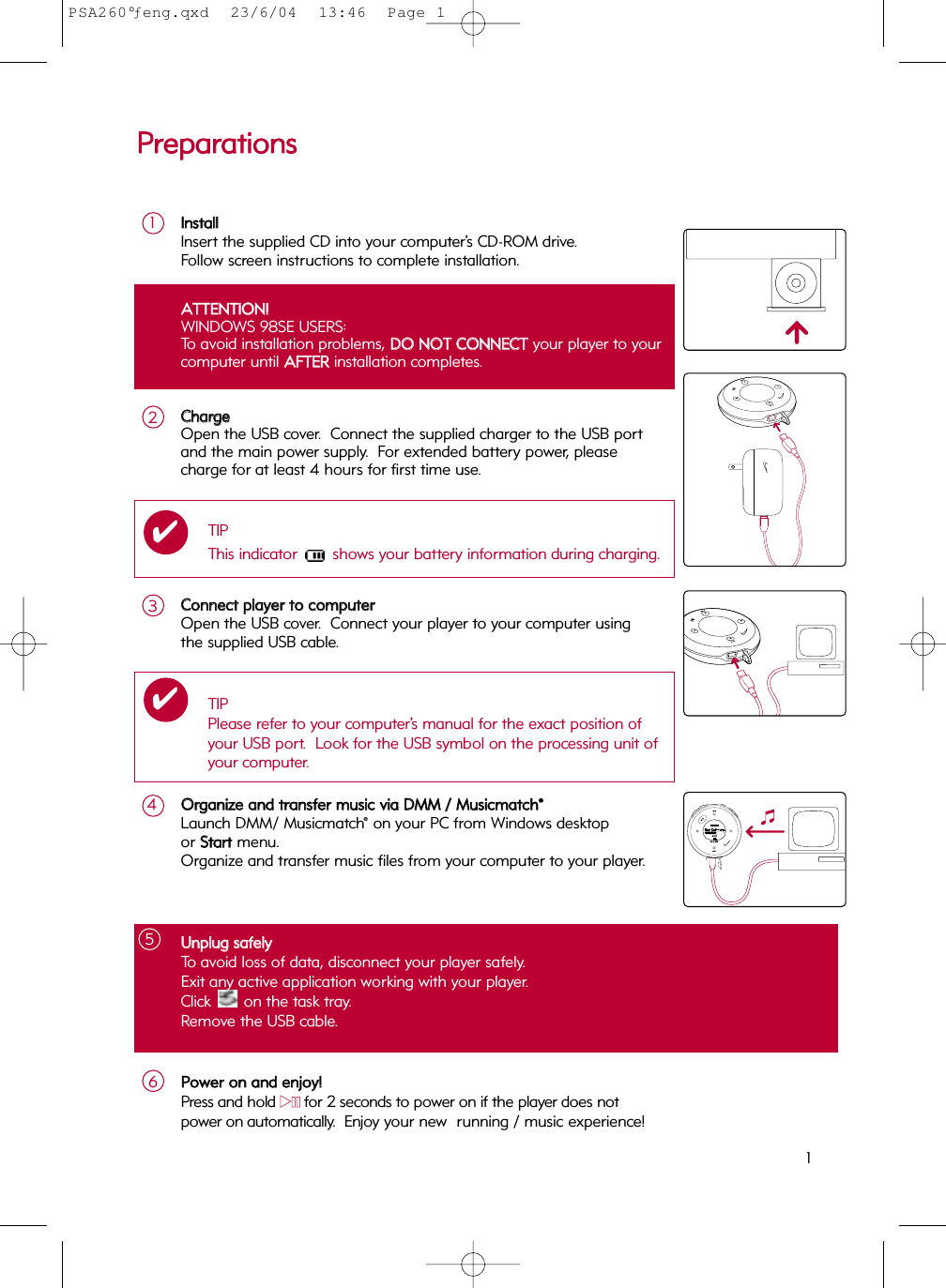 UUnnpplluugg  ssaaffeellyyTo avoid loss of data, disconnect your player safely.Exit any active application working with your player. Click  on the task tray.  Remove the USB cable.5AATTTTEENNTTIIOONN!!WINDOWS 98SE USERS:To avoid installation problems, DDOO  NNOOTT  CCOONNNNEECCTTyour player to yourcomputer until AAFFTTEERRinstallation completes.PPrreeppaarraattiioonnssCCoonnnneecctt  ppllaayyeerr  ttoo  ccoommppuutteerrOpen the USB cover.  Connect your player to your computer usingthe supplied USB cable. 3IInnssttaallllInsert the supplied CD into your computer’s CD-ROM drive.Follow screen instructions to complete installation.1OOrrggaanniizzee  aanndd  ttrraannssffeerr  mmuussiicc  vviiaa  DDMMMM  //  MMuussiiccmmaattcchh®®Launch DMM/ Musicmatch® on your PC from Windows desktop or SSttaarrttmenu. Organize and transfer music files from your computer to your player. 4TIPPlease refer to your computer’s manual for the exact position ofyour USB port.  Look for the USB symbol on the processing unit ofyour computer.✔CChhaarrggeeOpen the USB cover.  Connect the supplied charger to the USB port and the main power supply.  For extended battery power, pleasecharge for at least 4 hours for first time use.2TIPThis indicator  shows your battery information during charging.✔PPoowweerr  oonn  aanndd  eennjjooyy!!Press and hold 22;;for 2 seconds to power on if the player does not power on automatically.  Enjoy your new  running / music experience!61PSA260°ƒeng.qxd  23/6/04  13:46  Page 1
