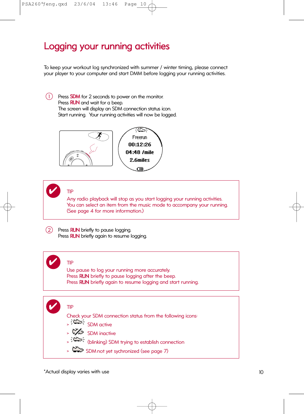 10LLooggggiinngg  yyoouurr  rruunnnniinngg  aaccttiivviittiieessPress SSDDMMfor 2 seconds to power on the monitor.  Press RRUUNNand wait for a beep.  The screen will display an SDM connection status icon.Start running.  Your running activities will now be logged.1TIPAny radio playback will stop as you start logging your running activities.  You can select an item from the music mode to accompany your running.  (See page 4 for more information.)✔Press RRUUNNbriefly to pause logging.Press RRUUNNbriefly again to resume logging.2*Actual display varies with useTIPCheck your SDM connection status from the following icons:&gt;  SDM active&gt;  SDM inactive&gt;  (blinking) SDM trying to establish connection&gt;  SDM not yet sychronized (see page 7)✔To keep your workout log synchronized with summer / winter timing, please connectyour player to your computer and start DMM before logging your running activities.TIPUse pause to log your running more accurately. Press RRUUNNbriefly to pause logging after the beep.Press RRUUNNbriefly again to resume logging and start running.✔PSA260°ƒeng.qxd  23/6/04  13:46  Page 10