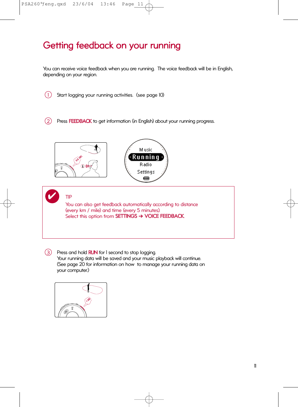 11Press and hold RRUUNNfor 1 second to stop logging.  Your running data will be saved and your music playback will continue.(See page 20 for information on how  to manage your running data on your computer.)3Press FFEEEEDDBBAACCKKto get information (in English) about your running progress.  2TIPYou can also get feedback automatically according to distance (every km / mile) and time (every 5 minutes).  Select this option from SSEETTTTIINNGGSS➔VVOOIICCEE  FFEEEEDDBBAACCKK.✔0.5 SEC1 SECGGeettttiinngg  ffeeeeddbbaacckk  oonn  yyoouurr  rruunnnniinnggYou can receive voice feedback when you are running.  The voice feedback will be in English,depending on your region.Start logging your running activities.  (see page 10)1PSA260°ƒeng.qxd  23/6/04  13:46  Page 11