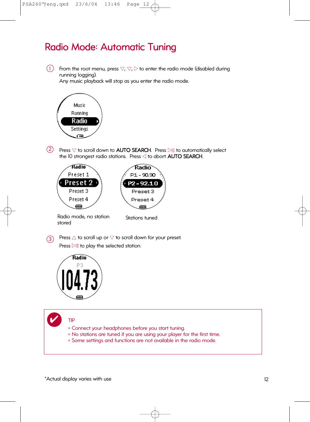 RRaaddiioo  MMooddee::  AAuuttoommaattiicc  TTuunniinnggFrom the root menu, press 44, 44, 22to enter the radio mode (disabled during running logging). Any music playback will stop as you enter the radio mode.1Press 44to scroll down to AAUUTTOO  SSEEAARRCCHH.  Press 22;;to automatically select the 10 strongest radio stations.  Press 11to abort AAUUTTOO  SSEEAARRCCHH.2Press 33to scroll up or 44to scroll down for your preset.Press 22;;to play the selected station.3Radio mode, no stationstored Stations tunedTIP&gt; Connect your headphones before you start tuning.&gt; No stations are tuned if you are using your player for the first time.&gt; Some settings and functions are not available in the radio mode.✔*Actual display varies with use 12PSA260°ƒeng.qxd  23/6/04  13:46  Page 12