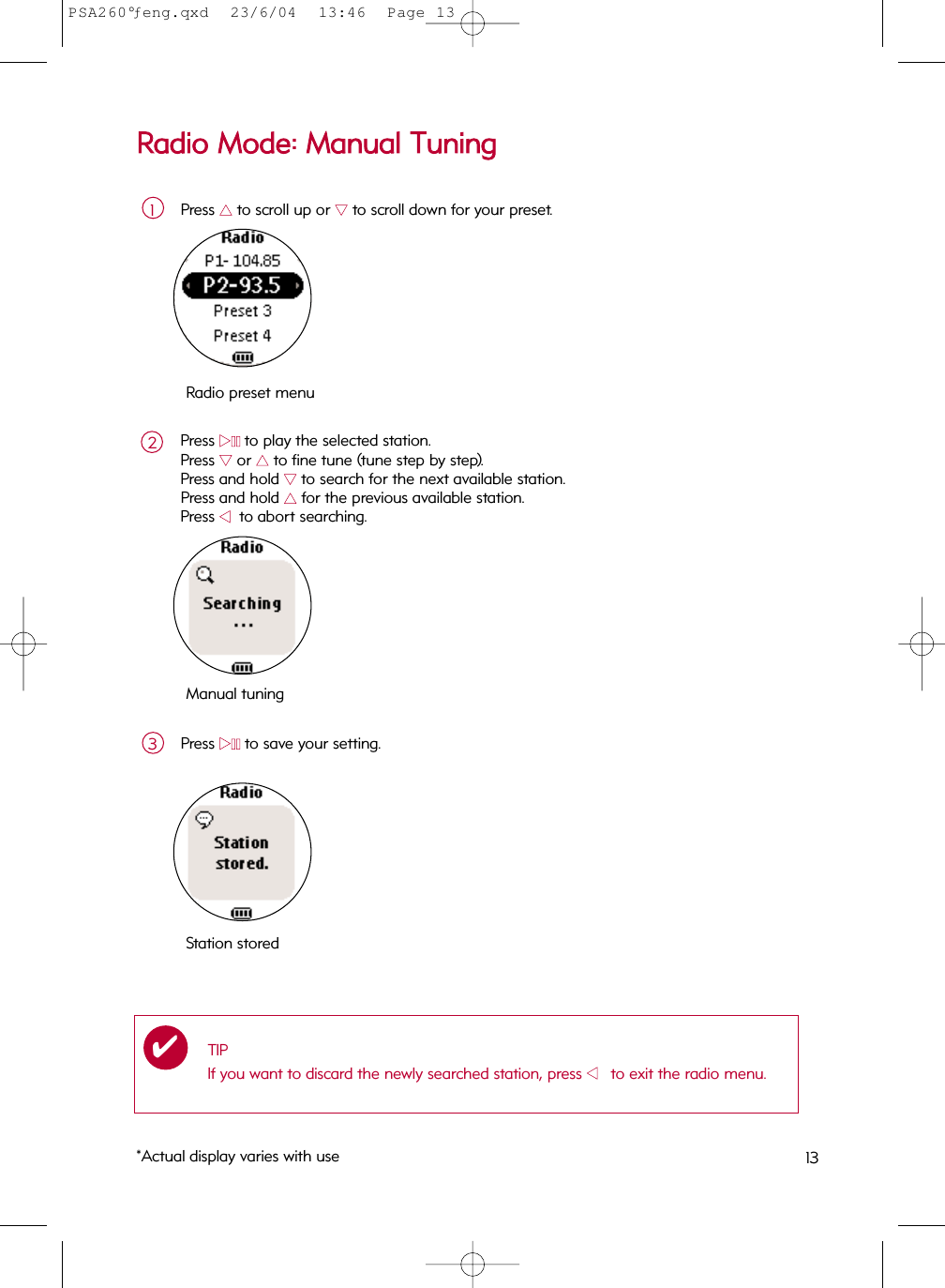 RRaaddiioo  MMooddee::  MMaannuuaall  TTuunniinnggPress 33to scroll up or 44to scroll down for your preset.1Press 22;;to play the selected station.  Press 44or 33to fine tune (tune step by step).  Press and hold 44to search for the next available station. Press and hold 33for the previous available station.  Press 11    to abort searching.Press 22;;to save your setting.3Manual tuningStation storedTIPIf you want to discard the newly searched station, press 11      to exit the radio menu.✔Radio preset menu2*Actual display varies with use 13PSA260°ƒeng.qxd  23/6/04  13:46  Page 13