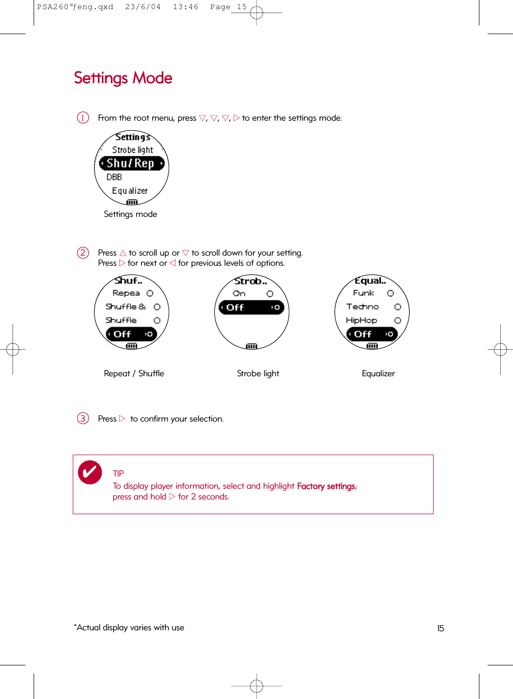 SSeettttiinnggss  MMooddeeFrom the root menu, press 44, 44, 44, 22to enter the settings mode.1Press 33to scroll up or 44to scroll down for your setting.Press 22for next or 11for previous levels of options.2Settings modeRepeat / Shuffle  Strobe light  Equalizer Press 22to confirm your selection.3TIPTo display player information, select and highlight FFaaccttoorryy  sseettttiinnggss; press and hold 22for 2 seconds. ✔*Actual display varies with use 15PSA260°ƒeng.qxd  23/6/04  13:46  Page 15