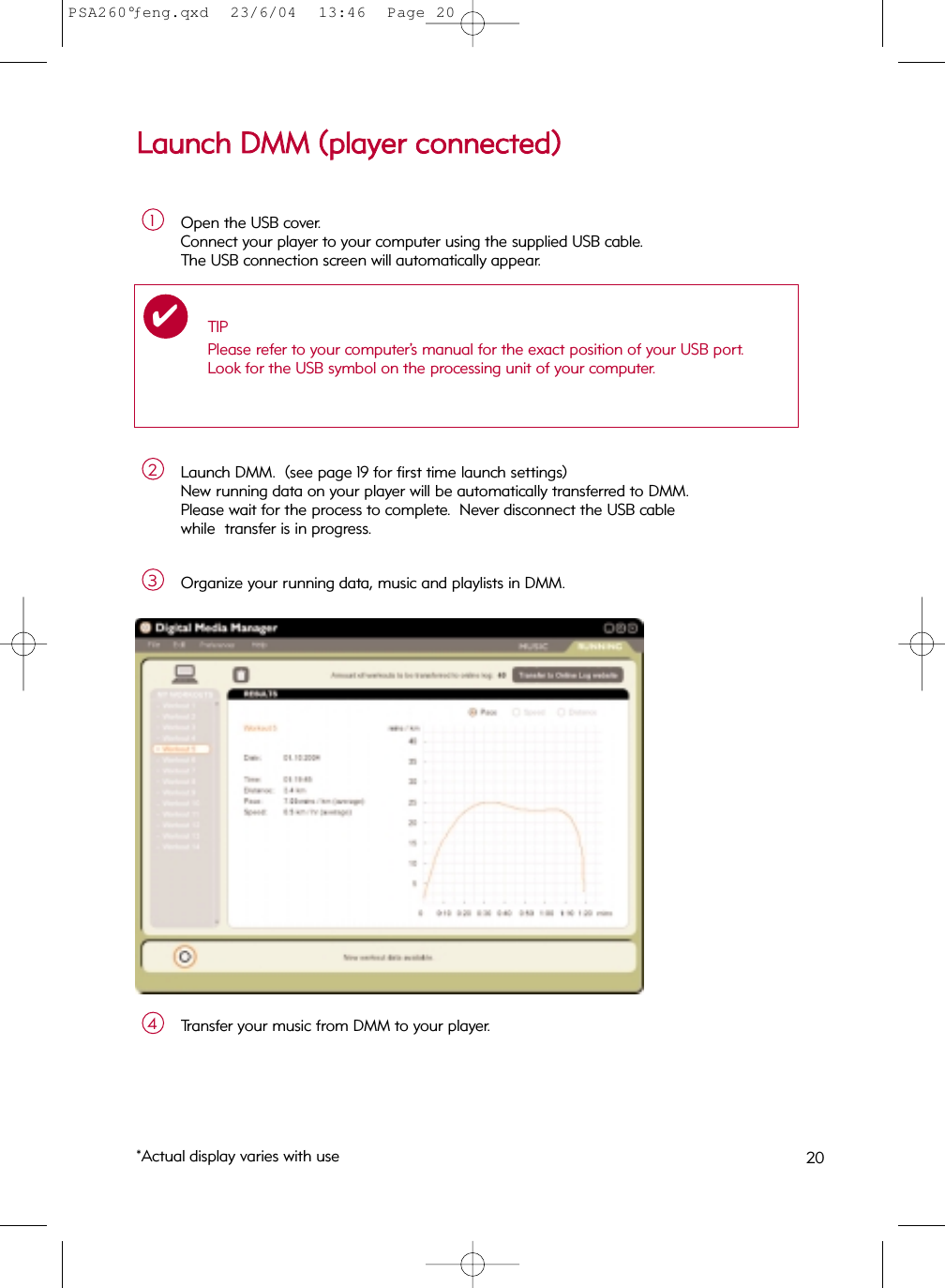 LLaauunncchh  DDMMMM  ((ppllaayyeerr  ccoonnnneecctteedd))Open the USB cover.  Connect your player to your computer using the supplied USB cable.  The USB connection screen will automatically appear.1Launch DMM.  (see page 19 for first time launch settings)New running data on your player will be automatically transferred to DMM.Please wait for the process to complete.  Never disconnect the USB cable while  transfer is in progress.2Organize your running data, music and playlists in DMM.3Transfer your music from DMM to your player.4TIPPlease refer to your computer’s manual for the exact position of your USB port.Look for the USB symbol on the processing unit of your computer.✔*Actual display varies with use 20PSA260°ƒeng.qxd  23/6/04  13:46  Page 20