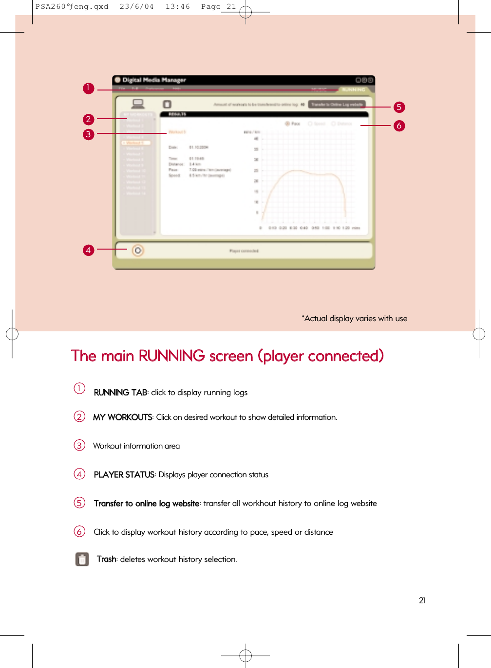 TThhee  mmaaiinn  RRUUNNNNIINNGG  ssccrreeeenn  ((ppllaayyeerr  ccoonnnneecctteedd))1221*Actual display varies with useRRUUNNNNIINNGG  TTAABB: click to display running logs1MMYY  WWOORRKKOOUUTTSS: Click on desired workout to show detailed information.2213456Workout information area3PPLLAAYYEERR  SSTTAATTUUSS: Displays player connection status4TTrraannssffeerr  ttoo  oonnlliinnee  lloogg  wweebbssiittee: transfer all workhout history to online log website5Click to display workout history according to pace, speed or distance6TTrraasshh: deletes workout history selection.PSA260°ƒeng.qxd  23/6/04  13:46  Page 21