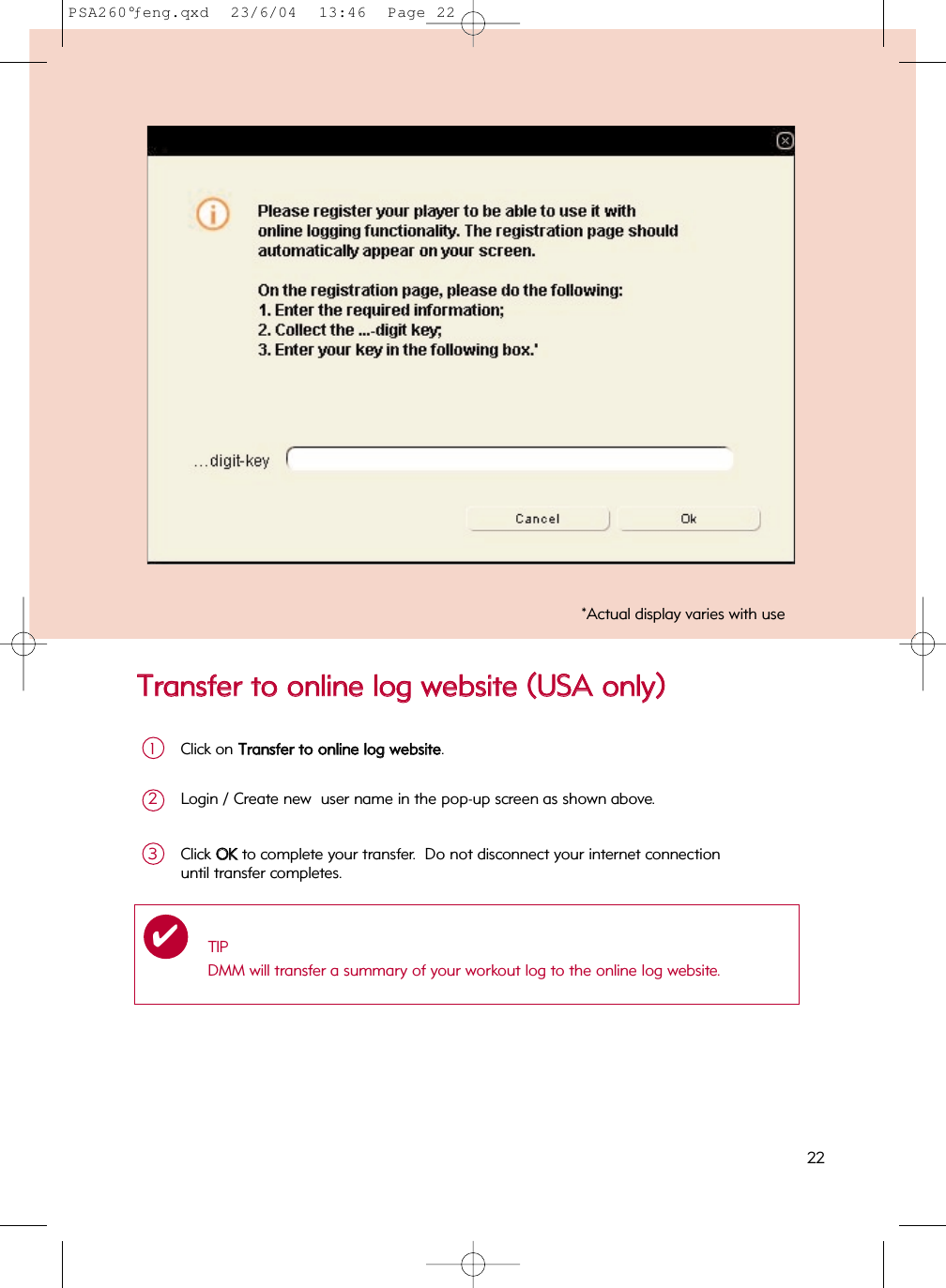 TTrraannssffeerr  ttoo  oonnlliinnee  lloogg  wweebbssiittee  ((UUSSAA  oonnllyy))22*Actual display varies with useClick on TTrraannssffeerr  ttoo  oonnlliinnee  lloogg  wweebbssiittee.1Login / Create new  user name in the pop-up screen as shown above.2Click OOKKto complete your transfer.  Do not disconnect your internet connection until transfer completes.3TIPDMM will transfer a summary of your workout log to the online log website.✔PSA260°ƒeng.qxd  23/6/04  13:46  Page 22