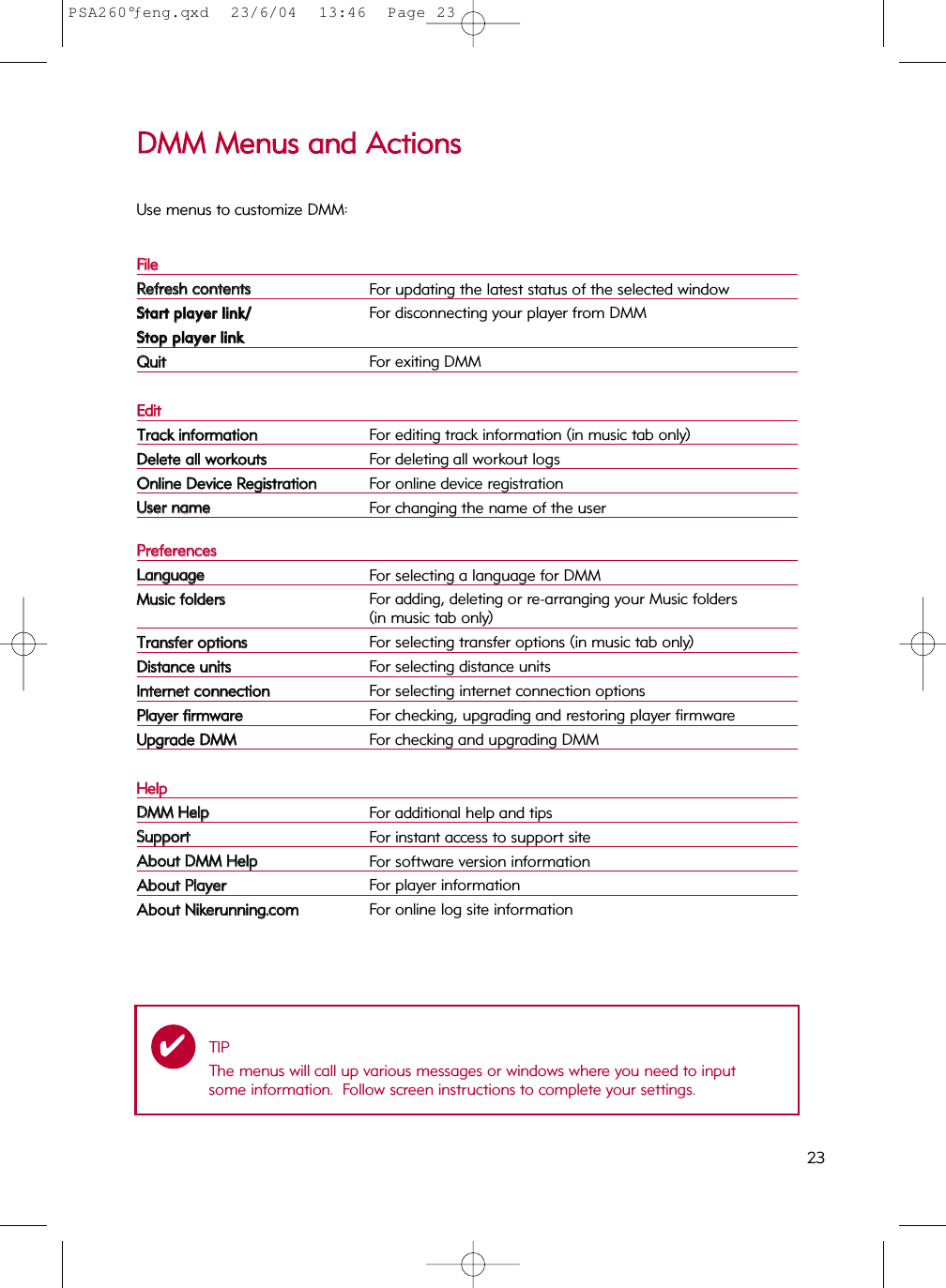 23DDMMMM  MMeennuuss  aanndd  AAccttiioonnssUse menus to customize DMM:FFiilleeRReeffrreesshh  ccoonntteennttssFor updating the latest status of the selected windowSSttaarrtt  ppllaayyeerr  lliinnkk//For disconnecting your player from DMMSSttoopp  ppllaayyeerr  lliinnkkQQuuiittFor exiting DMMEEddiittTTrraacckk  iinnffoorrmmaattiioonnFor editing track information (in music tab only)DDeelleettee  aallll  wwoorrkkoouuttssFor deleting all workout logsOOnnlliinnee  DDeevviiccee  RReeggiissttrraattiioonnFor online device registrationUUsseerr  nnaammeeFor changing the name of the user PPrreeffeerreenncceessLLaanngguuaaggeeFor selecting a language for DMMMMuussiicc  ffoollddeerrssFor adding, deleting or re-arranging your Music folders(in music tab only)TTrraannssffeerr  ooppttiioonnssFor selecting transfer options (in music tab only)DDiissttaannccee  uunniittssFor selecting distance unitsIInntteerrnneett  ccoonnnneeccttiioonnFor selecting internet connection optionsPPllaayyeerr  ffiirrmmwwaarreeFor checking, upgrading and restoring player firmwareUUppggrraaddee  DDMMMMFor checking and upgrading DMMHHeellppDDMMMM  HHeellppFor additional help and tipsSSuuppppoorrttFor instant access to support siteAAbboouutt  DDMMMM  HHeellppFor software version informationAAbboouutt  PPllaayyeerrFor player informationAAbboouutt  NNiikkeerruunnnniinngg..ccoommFor online log site informationTIPThe menus will call up various messages or windows where you need to inputsome information.  Follow screen instructions to complete your settings.✔PSA260°ƒeng.qxd  23/6/04  13:46  Page 23