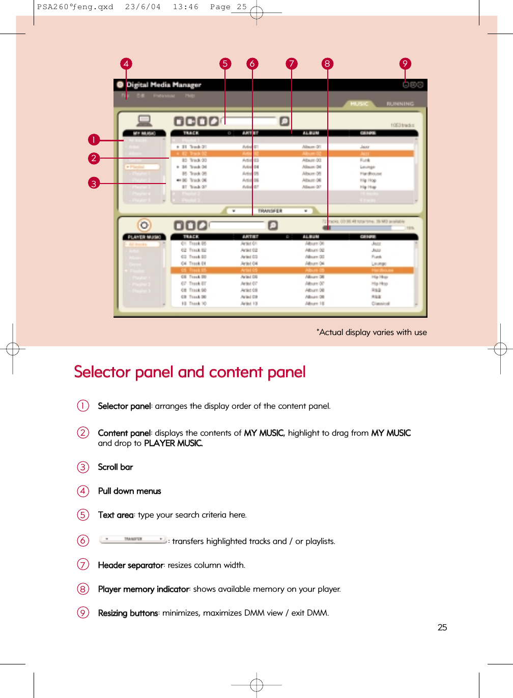 SSeelleeccttoorr  ppaanneell  aanndd  ccoonntteenntt  ppaanneellSSeelleeccttoorr  ppaanneell: arranges the display order of the content panel.1CCoonntteenntt  ppaanneell: displays the contents of MMYY  MMUUSSIICC, highlight to drag from MMYY  MMUUSSIICCand drop to PPLLAAYYEERR  MMUUSSIICC..2125 6 8 934SSccrroollll  bbaarr3PPuullll  ddoowwnn  mmeennuuss4TTeexxtt  aarreeaa: type your search criteria here.5: transfers highlighted tracks and / or playlists.6HHeeaaddeerr  sseeppaarraattoorr: resizes column width.7PPllaayyeerr  mmeemmoorryy  iinnddiiccaattoorr: shows available memory on your player.8RReessiizziinngg  bbuuttttoonnss: minimizes, maximizes DMM view / exit DMM.9*Actual display varies with use257PSA260°ƒeng.qxd  23/6/04  13:46  Page 25