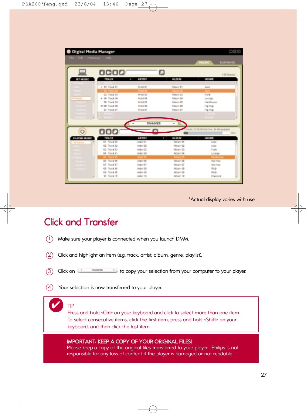 CClliicckk  aanndd  TTrraannssffeerrMake sure your player is connected when you launch DMM.  1Click and highlight an item (e.g. track, artist, album, genre, playlist).2Click on to copy your selection from your computer to your player.3Your selection is now transferred to your player.4IIMMPPOORRTTAANNTT::  KKEEEEPP  AA  CCOOPPYY  OOFF  YYOOUURR  OORRIIGGIINNAALL  FFIILLEESS!!Please keep a copy of the original files transferred to your player.  Philips is not responsible for any loss of content if the player is damaged or not readable.*Actual display varies with useTIPPress and hold &lt;Ctrl&gt; on your keyboard and click to select more than one item.  To select consecutive items, click the first item, press and hold &lt;Shift&gt; on your keyboard, and then click the last item.✔27PSA260°ƒeng.qxd  23/6/04  13:46  Page 27