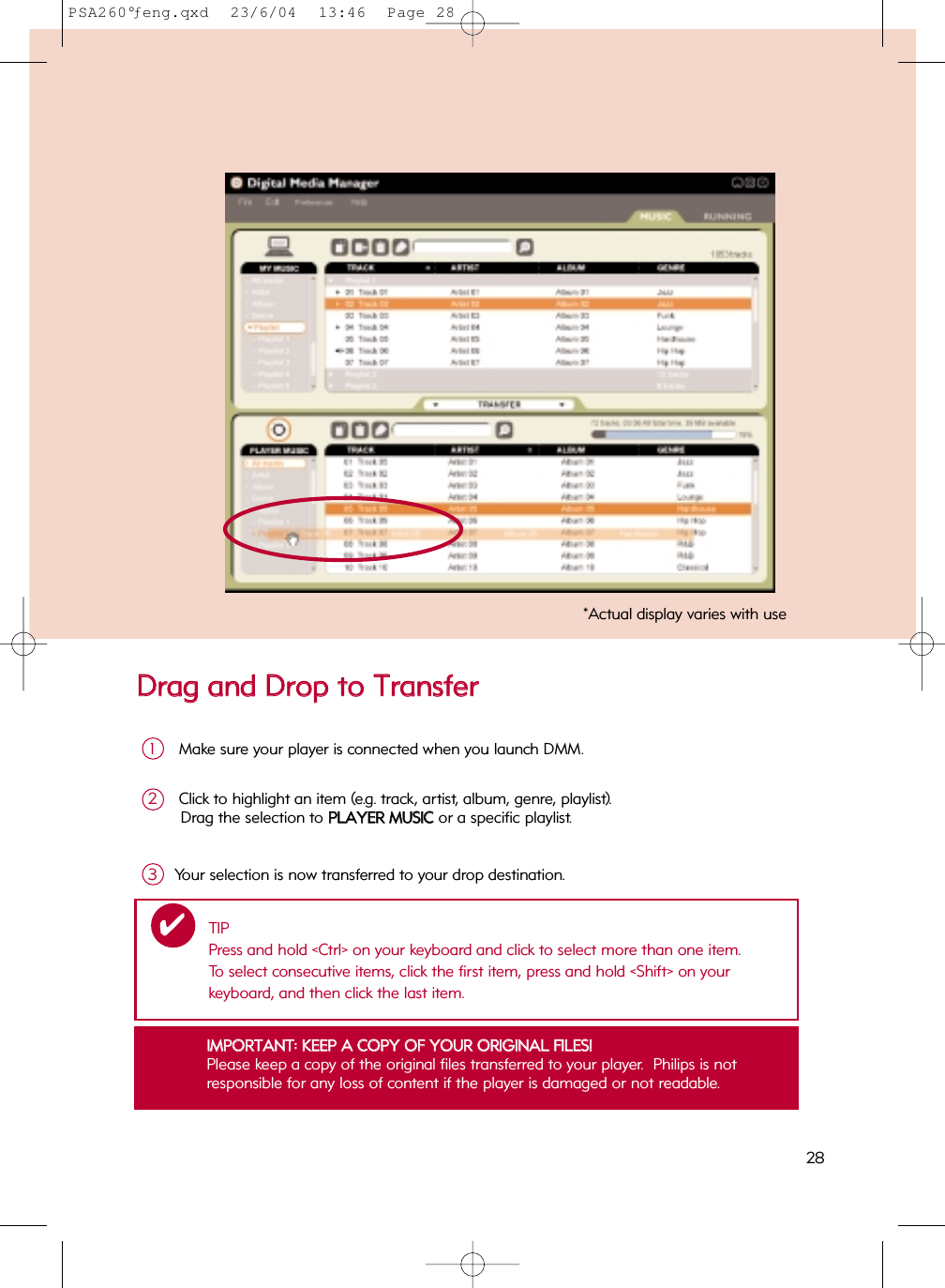 DDrraagg  aanndd  DDrroopp  ttoo  TTrraannssffeerrMake sure your player is connected when you launch DMM.1Click to highlight an item (e.g. track, artist, album, genre, playlist). Drag the selection to PPLLAAYYEERR  MMUUSSIICC  or a specific playlist. 2Your selection is now transferred to your drop destination.3IIMMPPOORRTTAANNTT::  KKEEEEPP  AA  CCOOPPYY  OOFF  YYOOUURR  OORRIIGGIINNAALL  FFIILLEESS!!Please keep a copy of the original files transferred to your player.  Philips is not responsible for any loss of content if the player is damaged or not readable.*Actual display varies with useTIPPress and hold &lt;Ctrl&gt; on your keyboard and click to select more than one item.  To select consecutive items, click the first item, press and hold &lt;Shift&gt; on your keyboard, and then click the last item.✔28PSA260°ƒeng.qxd  23/6/04  13:46  Page 28