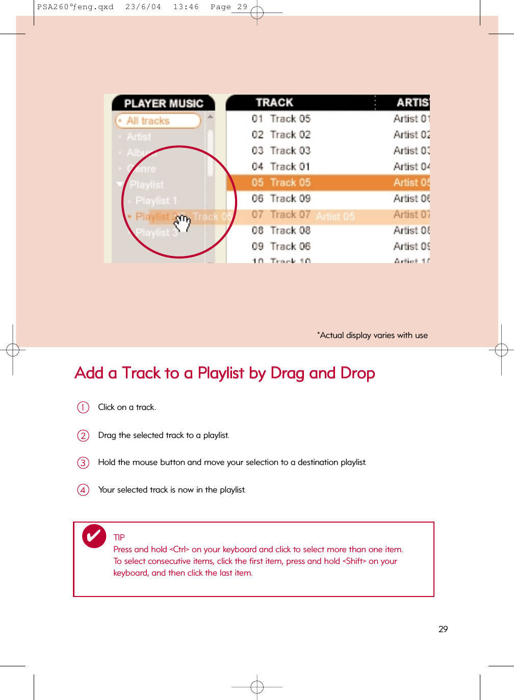 AAdddd  aa  TTrraacckk  ttoo  aa  PPllaayylliisstt  bbyy  DDrraagg  aanndd  DDrrooppClick on a track.1Drag the selected track to a playlist.2Hold the mouse button and move your selection to a destination playlist.3Your selected track is now in the playlist.4TIPPress and hold &lt;Ctrl&gt; on your keyboard and click to select more than one item.  To select consecutive items, click the first item, press and hold &lt;Shift&gt; on your keyboard, and then click the last item.✔*Actual display varies with use29PSA260°ƒeng.qxd  23/6/04  13:46  Page 29