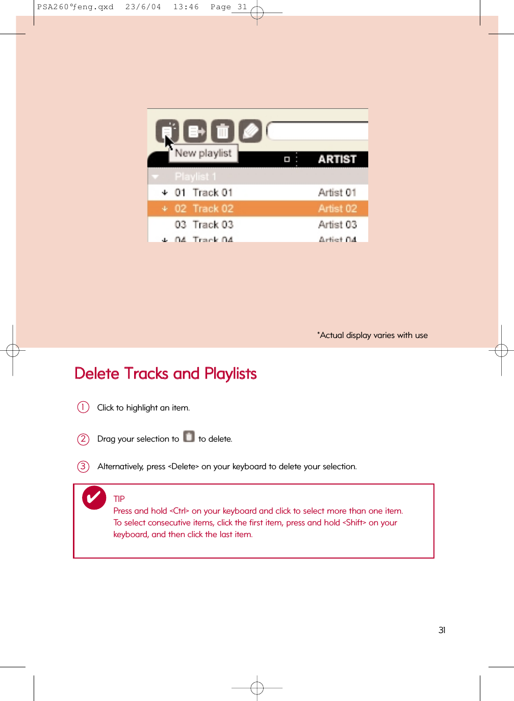 DDeelleettee  TTrraacckkss  aanndd  PPllaayylliissttssClick to highlight an item.1Drag your selection to  to delete.2Alternatively, press &lt;Delete&gt; on your keyboard to delete your selection.3*Actual display varies with useTIPPress and hold &lt;Ctrl&gt; on your keyboard and click to select more than one item.  To select consecutive items, click the first item, press and hold &lt;Shift&gt; on your keyboard, and then click the last item.✔31PSA260°ƒeng.qxd  23/6/04  13:46  Page 31