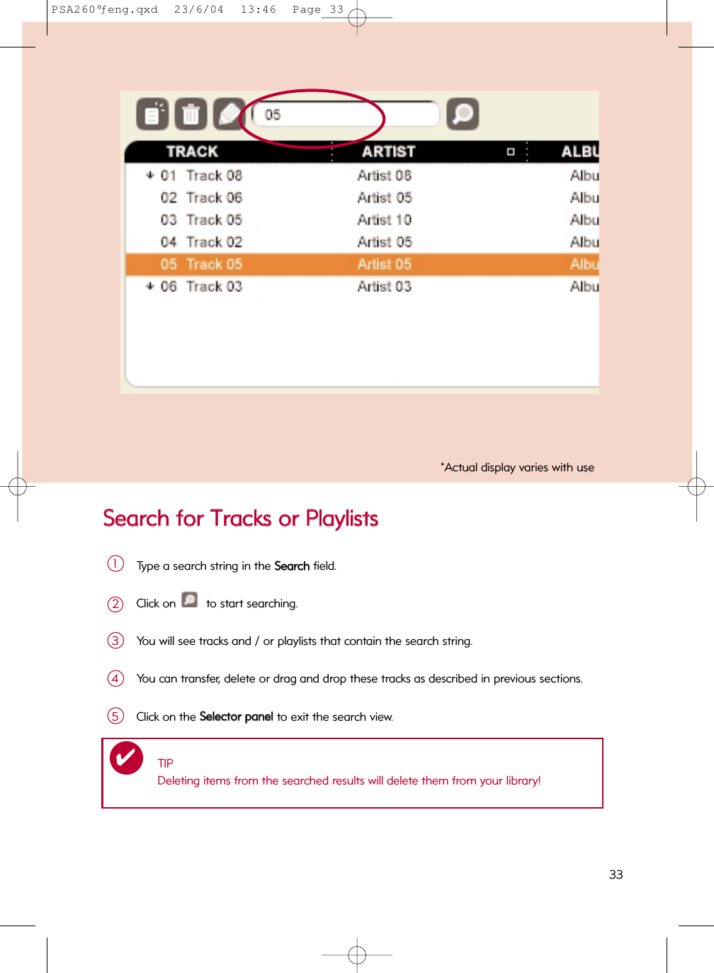 SSeeaarrcchh  ffoorr  TTrraacckkss  oorr  PPllaayylliissttssType a search string in the SSeeaarrcchhfield.1Click on  to start searching.2You will see tracks and / or playlists that contain the search string.3You can transfer, delete or drag and drop these tracks as described in previous sections.4TIPDeleting items from the searched results will delete them from your library!✔Click on the SSeelleeccttoorr  ppaanneellto exit the search view.5*Actual display varies with use33PSA260°ƒeng.qxd  23/6/04  13:46  Page 33
