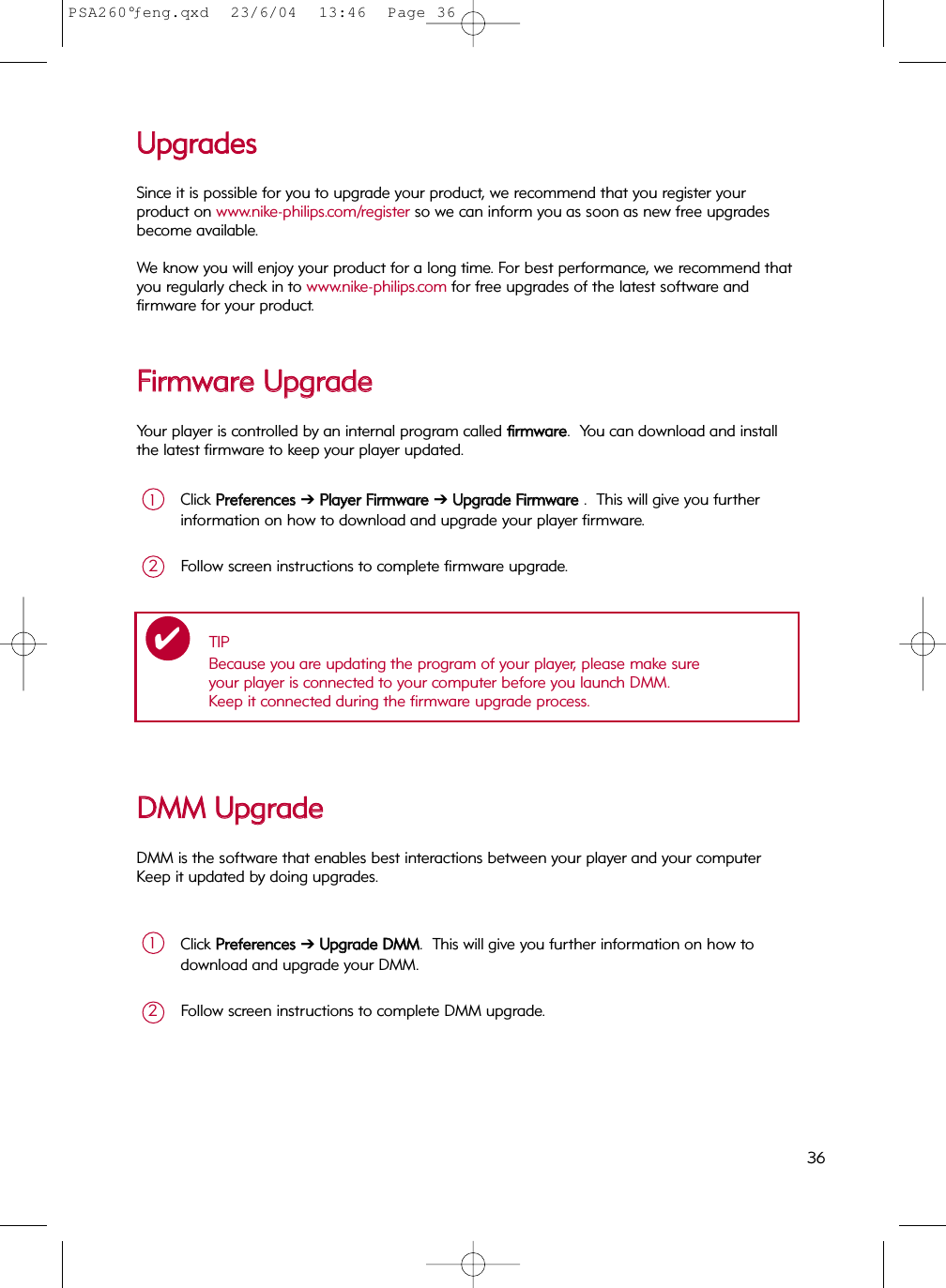 UUppggrraaddeessSince it is possible for you to upgrade your product, we recommend that you register your product on www.nike-philips.com/register so we can inform you as soon as new free upgradesbecome available.We know you will enjoy your product for a long time. For best performance, we recommend thatyou regularly check in to www.nike-philips.com for free upgrades of the latest software andfirmware for your product.FFiirrmmwwaarree  UUppggrraaddeeYour player is controlled by an internal program called ffiirrmmwwaarree.  You can download and installthe latest firmware to keep your player updated.Click PPrreeffeerreenncceess  ➔PPllaayyeerr  FFiirrmmwwaarree  ➔ UUppggrraaddee  FFiirrmmwwaarree  .  This will give you furtherinformation on how to download and upgrade your player firmware.1Follow screen instructions to complete firmware upgrade.2TIPBecause you are updating the program of your player, please make sure your player is connected to your computer before you launch DMM.  Keep it connected during the firmware upgrade process.✔DDMMMM  UUppggrraaddeeDMM is the software that enables best interactions between your player and your computer  Keep it updated by doing upgrades.Click PPrreeffeerreenncceess  ➔ UUppggrraaddee  DDMMMM.  This will give you further information on how todownload and upgrade your DMM.1Follow screen instructions to complete DMM upgrade.236PSA260°ƒeng.qxd  23/6/04  13:46  Page 36