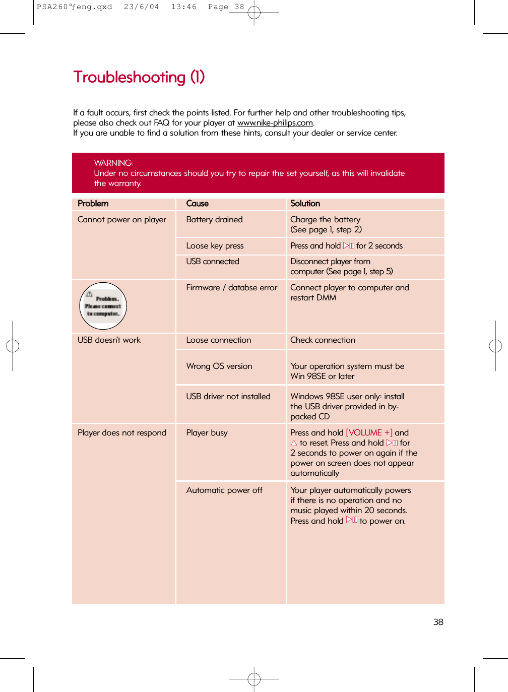 PPrroobblleemmCCaauusseeSSoolluuttiioonnCannot power on player Battery drained Charge the battery(See page 1, step 2)Loose key press Press and hold 22;;for 2 secondsUSB connected Disconnect player from computer (See page 1, step 5)Firmware / databse error Connect player to computer andrestart DMMUSB doesn’t work  Loose connection Check connectionWrong OS version Your operation system must beWin 98SE or laterUSB driver not installed Windows 98SE user only: install the USB driver provided in by-packed CDPlayer does not respond Player busy Press and hold [VOLUME +] and 33  to reset. Press and hold 22;;for 2 seconds to power on again if the power on screen does not appear automaticallyAutomatic power off Your player automatically powers if there is no operation and no music played within 20 seconds.Press and hold 22;;to power on.TTrroouubblleesshhoooottiinngg  ((11))If a fault occurs, first check the points listed. For further help and other troubleshooting tips,please also check out FAQ for your player at www.nike-philips.com.  If you are unable to find a solution from these hints, consult your dealer or service center.WARNING: Under no circumstances should you try to repair the set yourself, as this will invalidatethe warranty.38PSA260°ƒeng.qxd  23/6/04  13:46  Page 38