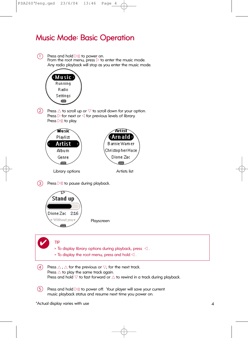 Press and hold 22;;to power on.From the root menu, press 22to enter the music mode.Any radio playback will stop as you enter the music mode.1Press 33to scroll up or 44to scroll down for your option.Press 22for next or 11for previous levels of library.  Press 22;;to play.2MMuussiicc  MMooddee::  BBaassiicc  OOppeerraattiioonnLibrary options Artists listPlayscreenPress 33  ,33for the previous or 44, for the next track.Press 33  to play the same track again.Press and hold 44to fast forward or 33  to rewind in a track during playback.4Press and hold 22;;to power off.  Your player will save your currentmusic playback status and resume next time you power on.5Press 22;;to pause during playback.3*Actual display varies with use 4TIP&gt; To display library options during playback, press  11.&gt; To display the root menu, press and hold 11.✔PSA260°ƒeng.qxd  23/6/04  13:46  Page 4