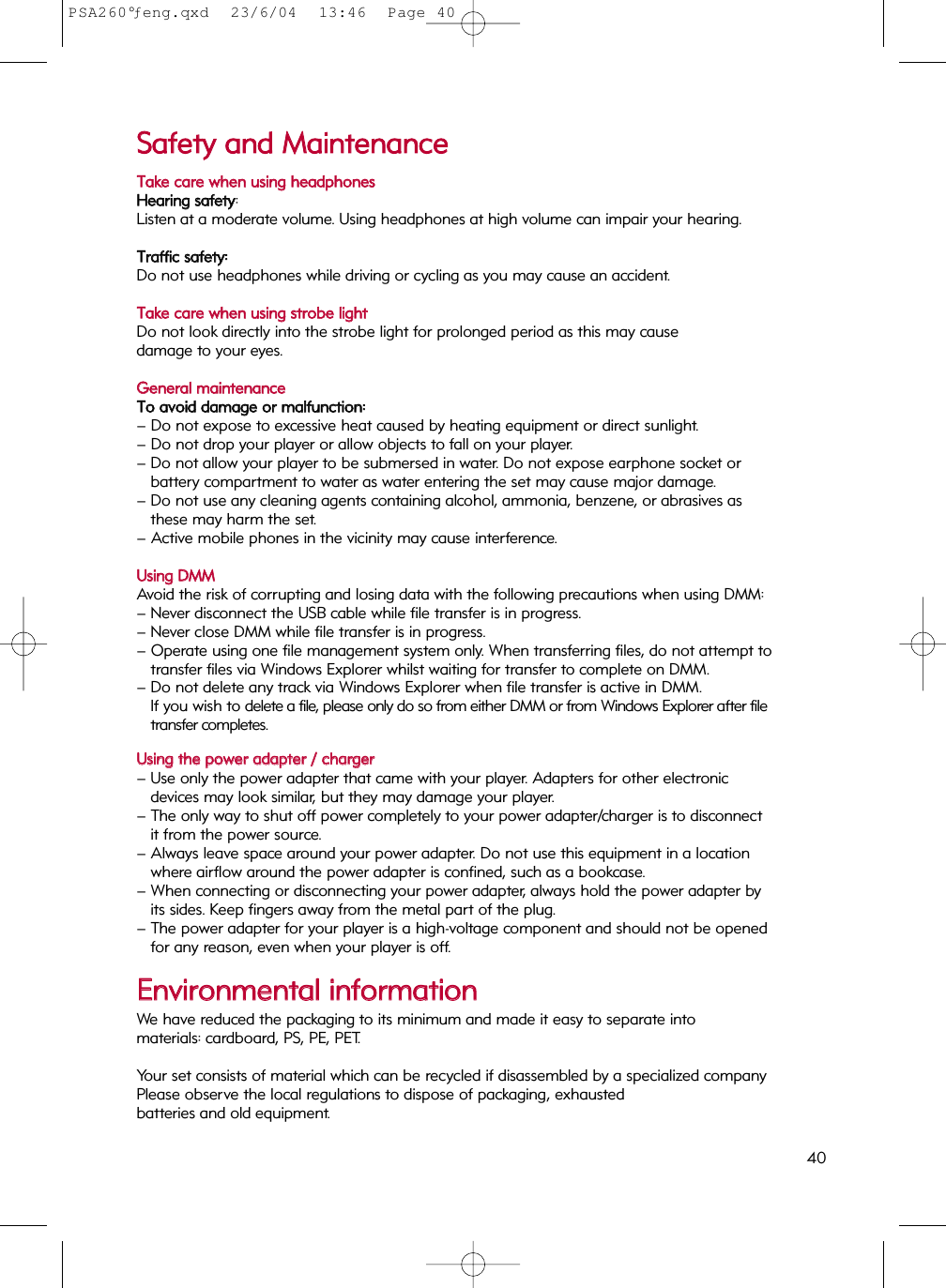 SSaaffeettyy  aanndd  MMaaiinntteennaanncceeTTaakkee  ccaarree  wwhheenn  uussiinngg  hheeaaddpphhoonneessHHeeaarriinngg  ssaaffeettyy: Listen at a moderate volume. Using headphones at high volume can impair your hearing.TTrraaffffiicc  ssaaffeettyy::Do not use headphones while driving or cycling as you may cause an accident.TTaakkee  ccaarree  wwhheenn  uussiinngg  ssttrroobbee  lliigghhttDo not look directly into the strobe light for prolonged period as this may cause damage to your eyes. GGeenneerraall  mmaaiinntteennaanncceeTToo  aavvooiidd  ddaammaaggee  oorr  mmaallffuunnccttiioonn::– Do not expose to excessive heat caused by heating equipment or direct sunlight.– Do not drop your player or allow objects to fall on your player.– Do not allow your player to be submersed in water. Do not expose earphone socket or battery compartment to water as water entering the set may cause major damage.– Do not use any cleaning agents containing alcohol, ammonia, benzene, or abrasives as these may harm the set.– Active mobile phones in the vicinity may cause interference.UUssiinngg  DDMMMMAvoid the risk of corrupting and losing data with the following precautions when using DMM:– Never disconnect the USB cable while file transfer is in progress.  – Never close DMM while file transfer is in progress. – Operate using one file management system only. When transferring files, do not attempt to transfer files via Windows Explorer whilst waiting for transfer to complete on DMM. – Do not delete any track via Windows Explorer when file transfer is active in DMM. If you wish to delete a file, please only do so from either DMM or from Windows Explorer after filetransfer completes.UUssiinngg  tthhee  ppoowweerr  aaddaapptteerr  //  cchhaarrggeerr– Use only the power adapter that came with your player. Adapters for other electronic devices may look similar, but they may damage your player.– The only way to shut off power completely to your power adapter/charger is to disconnect it from the power source.– Always leave space around your power adapter. Do not use this equipment in a location where airflow around the power adapter is confined, such as a bookcase.– When connecting or disconnecting your power adapter, always hold the power adapter by its sides. Keep fingers away from the metal part of the plug.– The power adapter for your player is a high-voltage component and should not be opened for any reason, even when your player is off.EEnnvviirroonnmmeennttaall  iinnffoorrmmaattiioonnWe have reduced the packaging to its minimum and made it easy to separate into materials: cardboard, PS, PE, PET.Your set consists of material which can be recycled if disassembled by a specialized companyPlease observe the local regulations to dispose of packaging, exhausted batteries and old equipment.40PSA260°ƒeng.qxd  23/6/04  13:46  Page 40