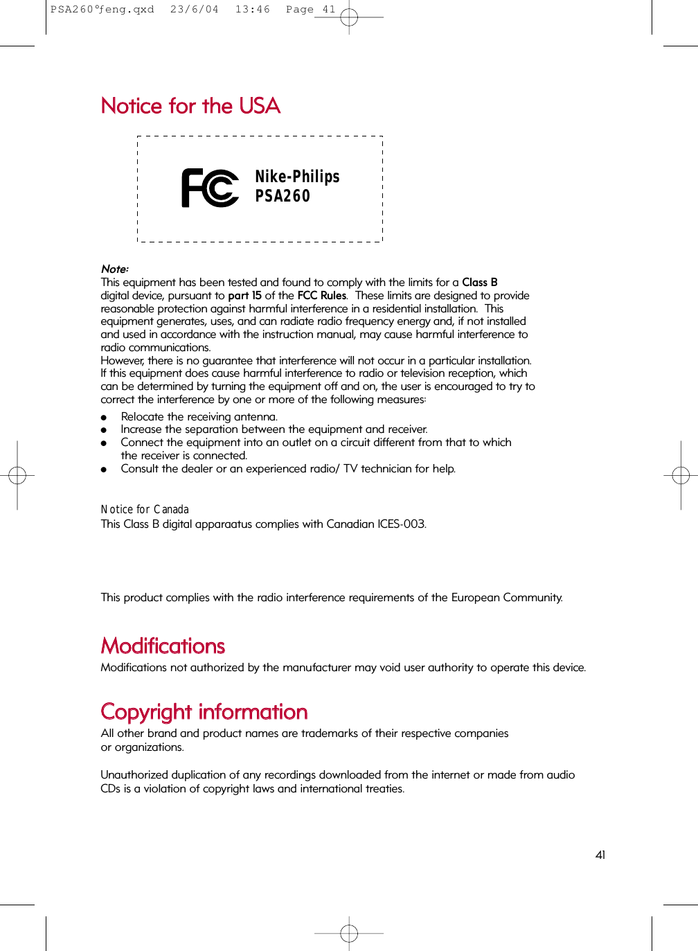 NNoottiiccee  ffoorr  tthhee  UUSSAA Nike-PhilipsPSA260Note: This equipment has been tested and found to comply with the limits for a Class Bdigital device, pursuant to part 15 of the FCC Rules.  These limits are designed to providereasonable protection against harmful interference in a residential installation.  This equipment generates, uses, and can radiate radio frequency energy and, if not installedand used in accordance with the instruction manual, may cause harmful interference toradio communications.However, there is no guarantee that interference will not occur in a particular installation. If this equipment does cause harmful interference to radio or television reception, whichcan be determined by turning the equipment off and on, the user is encouraged to try tocorrect the interference by one or more of the following measures:0Relocate the receiving antenna.0Increase the separation between the equipment and receiver.0Connect the equipment into an outlet on a circuit different from that to which the receiver is connected.0Consult the dealer or an experienced radio/ TV technician for help.Notice for CanadaThis Class B digital apparaatus complies with Canadian ICES-003.This product complies with the radio interference requirements of the European Community.MMooddiiffiiccaattiioonnssModifications not authorized by the manufacturer may void user authority to operate this device.CCooppyyrriigghhtt  iinnffoorrmmaattiioonnAll other brand and product names are trademarks of their respective companies or organizations.Unauthorized duplication of any recordings downloaded from the internet or made from audio CDs is a violation of copyright laws and international treaties.41PSA260°ƒeng.qxd  23/6/04  13:46  Page 41