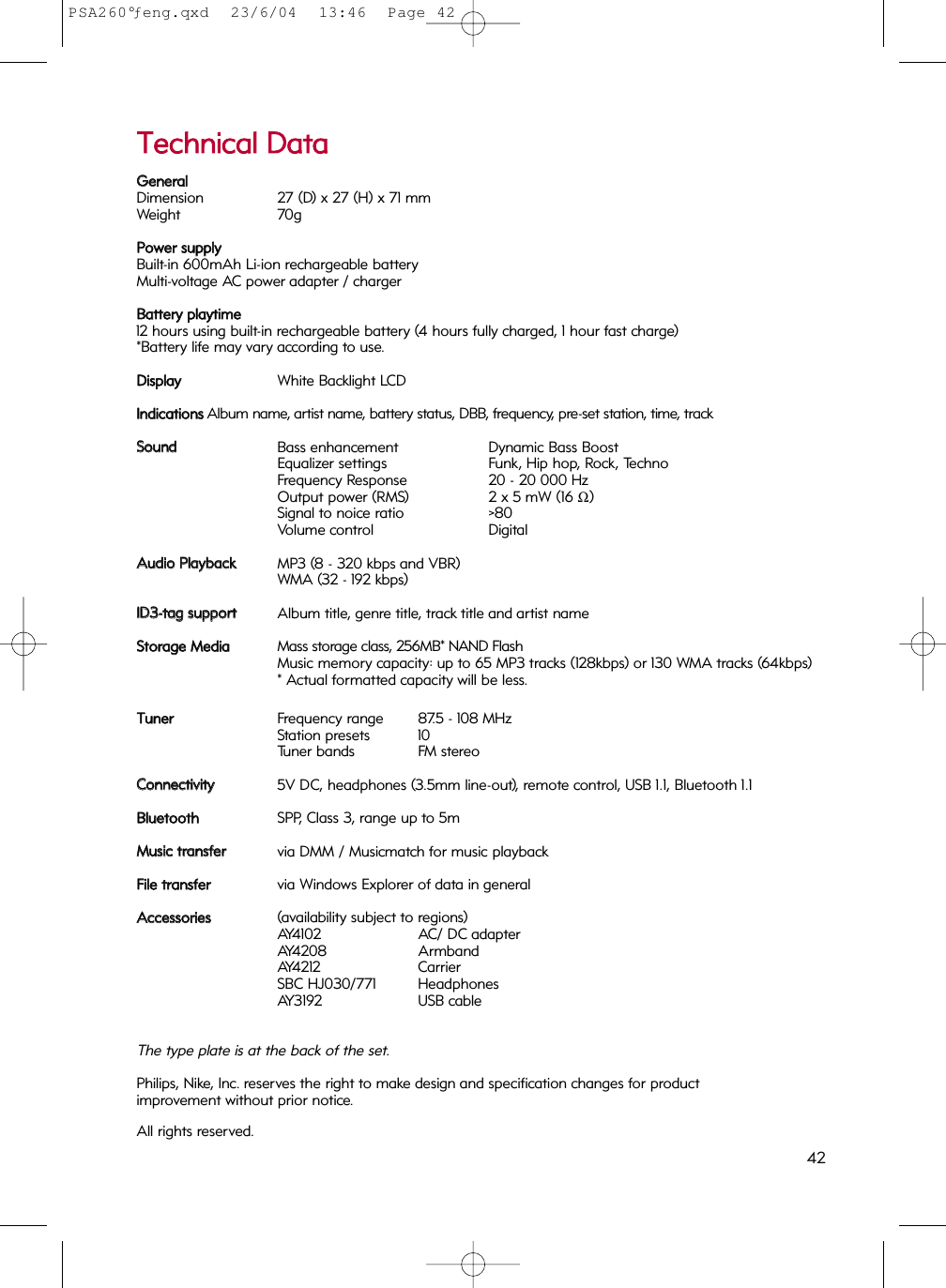 TTeecchhnniiccaall  DDaattaaGGeenneerraallDimension 27 (D) x 27 (H) x 71 mmWeight 70gPPoowweerr  ssuuppppllyyBuilt-in 600mAh Li-ion rechargeable batteryMulti-voltage AC power adapter / chargerBBaatttteerryy  ppllaayyttiimmee12 hours using built-in rechargeable battery (4 hours fully charged, 1 hour fast charge)*Battery life may vary according to use.DDiissppllaayyWhite Backlight LCDIInnddiiccaattiioonnssAlbum name, artist name, battery status, DBB, frequency, pre-set station, time, trackSSoouunnddBass enhancement Dynamic Bass BoostEqualizer settings Funk, Hip hop, Rock, TechnoFrequency Response 20 - 20 000 HzOutput power (RMS) 2 x 5 mW (16 Ω)Signal to noice ratio &gt;80Volume control DigitalAAuuddiioo  PPllaayybbaacckkMP3 (8 - 320 kbps and VBR) WMA (32 - 192 kbps)IIDD33--ttaagg  ssuuppppoorrttAlbum title, genre title, track title and artist nameSSttoorraaggee  MMeeddiiaaMass storage class, 256MB* NAND FlashMusic memory capacity: up to 65 MP3 tracks (128kbps) or 130 WMA tracks (64kbps)* Actual formatted capacity will be less.TTuunneerrFrequency range 87.5 - 108 MHzStation presets 10Tuner bands FM stereoCCoonnnneeccttiivviittyy5V DC, headphones (3.5mm line-out), remote control, USB 1.1, Bluetooth 1.1BBlluueettooootthhSPP, Class 3, range up to 5mMMuussiicc  ttrraannssffeerrvia DMM / Musicmatch for music playback FFiillee  ttrraannssffeerrvia Windows Explorer of data in general AAcccceessssoorriieess(availability subject to regions)AY4102 AC/ DC adapterAY4208 ArmbandAY4212 CarrierSBC HJ030/771 HeadphonesAY3192 USB cableThe type plate is at the back of the set.Philips, Nike, Inc. reserves the right to make design and specification changes for product improvement without prior notice.All rights reserved.  42PSA260°ƒeng.qxd  23/6/04  13:46  Page 42