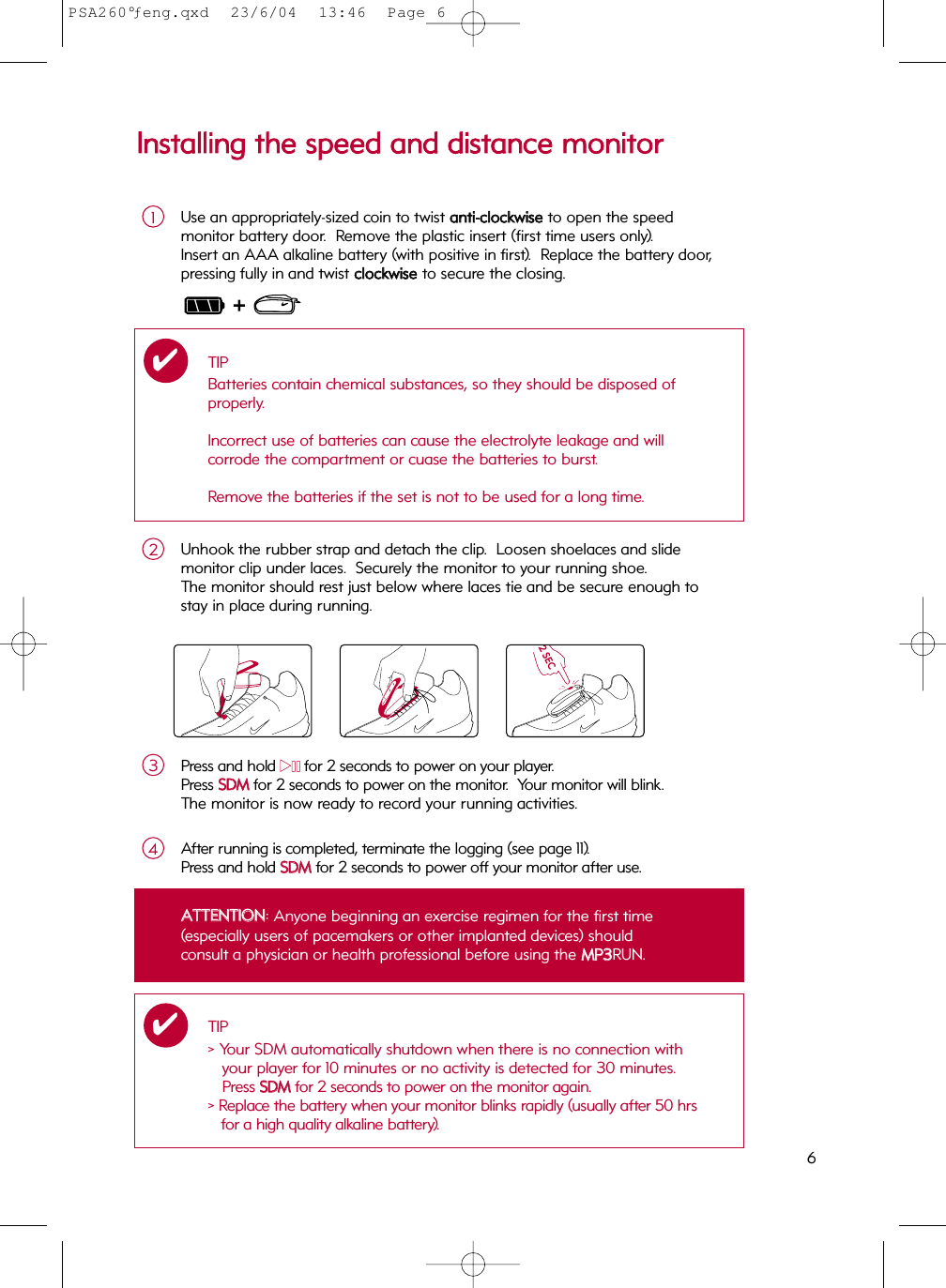 6IInnssttaalllliinngg  tthhee  ssppeeeedd  aanndd  ddiissttaannccee  mmoonniittoorrUse an appropriately-sized coin to twist aannttii--cclloocckkwwiisseeto open the speed monitor battery door.  Remove the plastic insert (first time users only).  Insert an AAA alkaline battery (with positive in first).  Replace the battery door, pressing fully in and twist cclloocckkwwiissee  to secure the closing.1Press and hold 22;;for 2 seconds to power on your player.Press SSDDMMfor 2 seconds to power on the monitor.  Your monitor will blink.The monitor is now ready to record your running activities.3Unhook the rubber strap and detach the clip.  Loosen shoelaces and slide monitor clip under laces.  Securely the monitor to your running shoe.  The monitor should rest just below where laces tie and be secure enough to stay in place during running.2TBDTBDAfter running is completed, terminate the logging (see page 11).   Press and hold SSDDMM  for 2 seconds to power off your monitor after use.4TIPBatteries contain chemical substances, so they should be disposed of properly.Incorrect use of batteries can cause the electrolyte leakage and will corrode the compartment or cuase the batteries to burst.Remove the batteries if the set is not to be used for a long time.✔AATTTTEENNTTIIOONN: Anyone beginning an exercise regimen for the first time (especially users of pacemakers or other implanted devices) shouldconsult a physician or health professional before using the MMPP33RUN.TIP&gt; Your SDM automatically shutdown when there is no connection withyour player for 10 minutes or no activity is detected for 30 minutes.Press SSDDMMfor 2 seconds to power on the monitor again.&gt; Replace the battery when your monitor blinks rapidly (usually after 50 hrsfor a high quality alkaline battery).✔TBD2 SECTBDPSA260°ƒeng.qxd  23/6/04  13:46  Page 6