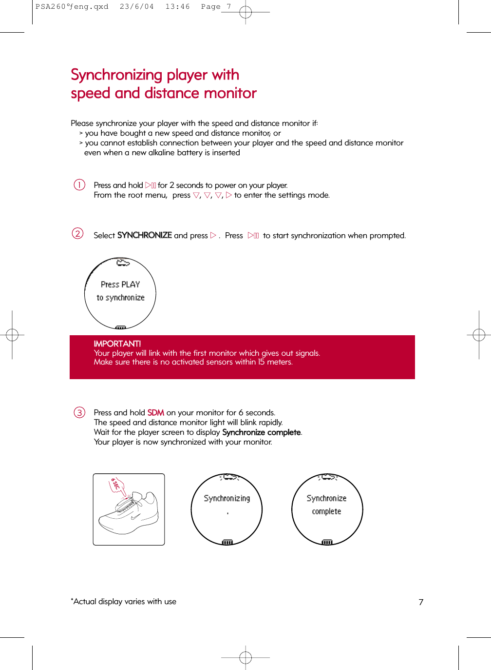 7Press and hold 22;;for 2 seconds to power on your player.  From the root menu,  press 44, 44, 44, 22to enter the settings mode.Select SSYYNNCCHHRROONNIIZZEEand press 22.  Press  22;;  to start synchronization when prompted.21IIMMPPOORRTTAANNTT!!Your player will link with the first monitor which gives out signals.  Make sure there is no activated sensors within 15 meters.  Press and hold SSDDMMon your monitor for 6 seconds.  The speed and distance monitor light will blink rapidly.  Wait for the player screen to display SSyynncchhrroonniizzee  ccoommpplleettee.Your player is now synchronized with your monitor.36 SECSSyynncchhrroonniizziinngg  ppllaayyeerr  wwiitthh  ssppeeeedd  aanndd  ddiissttaannccee  mmoonniittoorrPlease synchronize your player with the speed and distance monitor if:&gt; you have bought a new speed and distance monitor; or &gt; you cannot establish connection between your player and the speed and distance monitoreven when a new alkaline battery is inserted*Actual display varies with usePSA260°ƒeng.qxd  23/6/04  13:46  Page 7