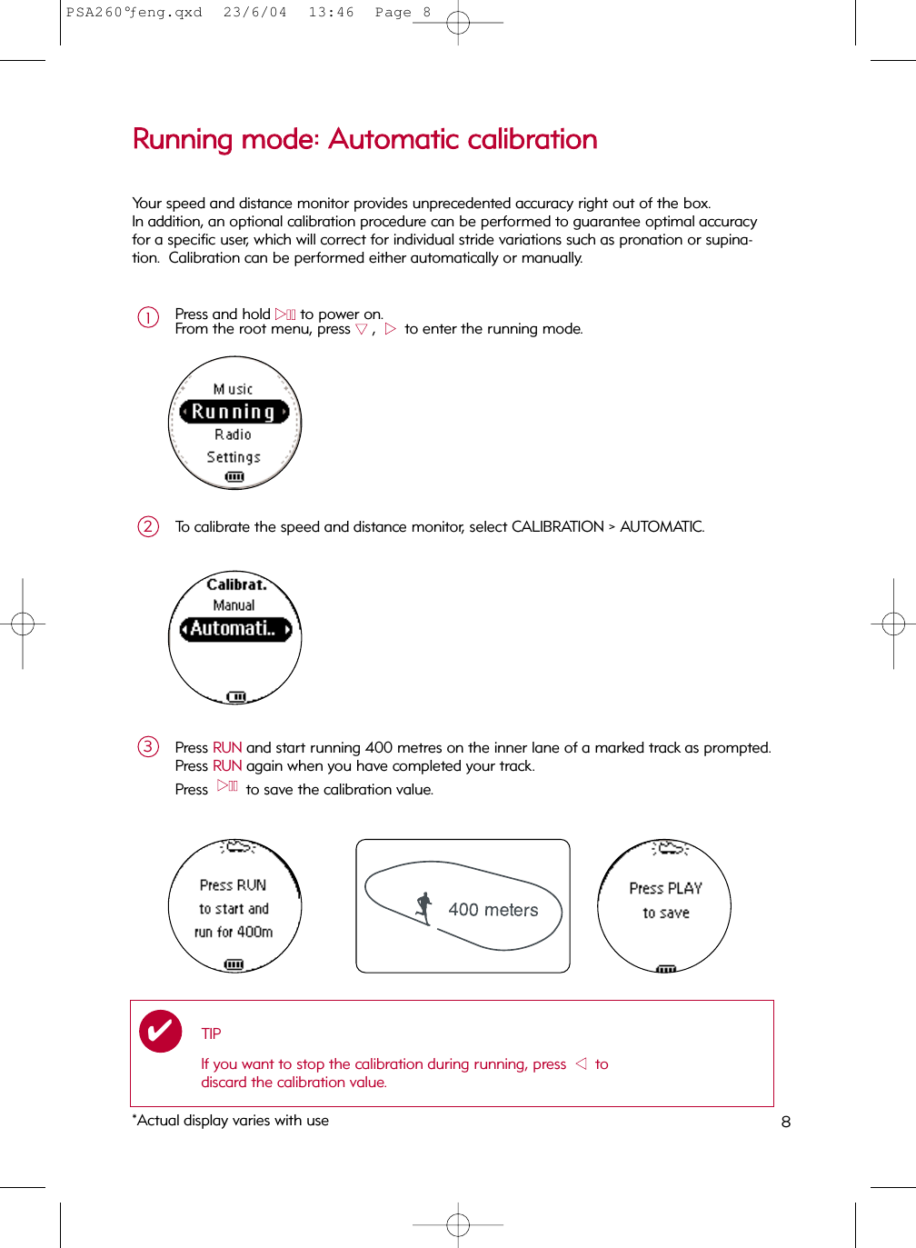 8RRuunnnniinngg  mmooddee::  AAuuttoommaattiicc  ccaalliibbrraattiioonnPress and hold 22;;to power on.From the root menu, press 44,  22  to enter the running mode.1To calibrate the speed and distance monitor, select CALIBRATION &gt; AUTOMATIC.2Press RUN and start running 400 metres on the inner lane of a marked track as prompted.Press RUN again when you have completed your track.Press  22;;  to save the calibration value.3TIPIf you want to stop the calibration during running, press  11  todiscard the calibration value.✔Your speed and distance monitor provides unprecedented accuracy right out of the box. In addition, an optional calibration procedure can be performed to guarantee optimal accuracyfor a specific user, which will correct for individual stride variations such as pronation or supina-tion.  Calibration can be performed either automatically or manually.*Actual display varies with usePSA260°ƒeng.qxd  23/6/04  13:46  Page 8
