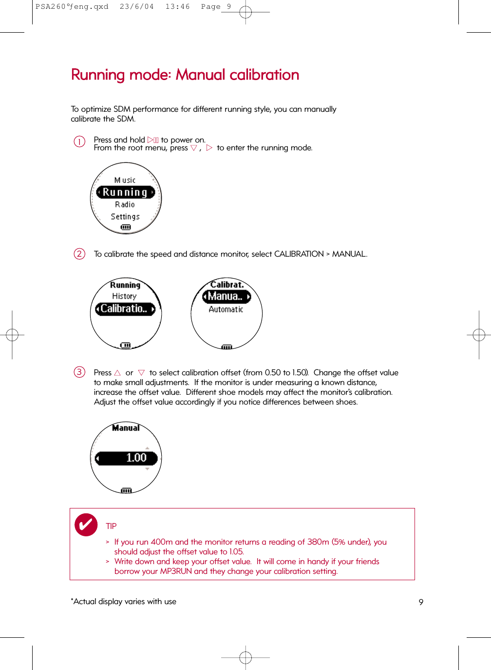 9RRuunnnniinngg  mmooddee::  MMaannuuaall  ccaalliibbrraattiioonnPress and hold 22;;to power on.From the root menu, press 44,  22  to enter the running mode.1To calibrate the speed and distance monitor, select CALIBRATION &gt; MANUAL.2Press 33or  44to select calibration offset (from 0.50 to 1.50).  Change the offset valueto make small adjustments.  If the monitor is under measuring a known distance, increase the offset value.  Different shoe models may affect the monitor’s calibration.Adjust the offset value accordingly if you notice differences between shoes.3To optimize SDM performance for different running style, you can manually calibrate the SDM.TIP&gt; If you run 400m and the monitor returns a reading of 380m (5% under), youshould adjust the offset value to 1.05. &gt;  Write down and keep your offset value.  It will come in handy if your friends borrow your MP3RUN and they change your calibration setting.✔*Actual display varies with usePSA260°ƒeng.qxd  23/6/04  13:46  Page 9