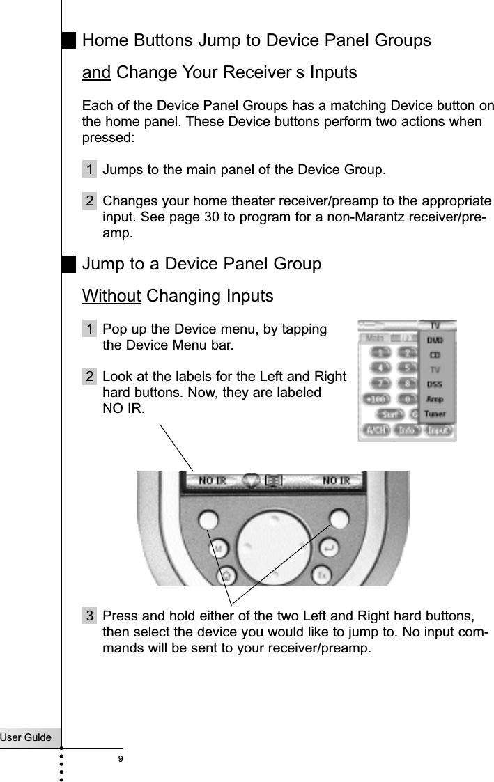 User Guide9Home Buttons Jump to Device Panel Groupsand Change Your Receiver s InputsEach of the Device Panel Groups has a matching Device button onthe home panel. These Device buttons perform two actions whenpressed:1  Jumps to the main panel of the Device Group.2 Changes your home theater receiver/preamp to the appropriateinput. See page 30 to program for a non-Marantz receiver/pre-amp.Jump to a Device Panel Group Without Changing Inputs1 Pop up the Device menu, by tapping the Device Menu bar.2 Look at the labels for the Left and Righthard buttons. Now, they are labeled NO IR.3 Press and hold either of the two Left and Right hard buttons,then select the device you would like to jump to. No input com-mands will be sent to your receiver/preamp.Getting Started