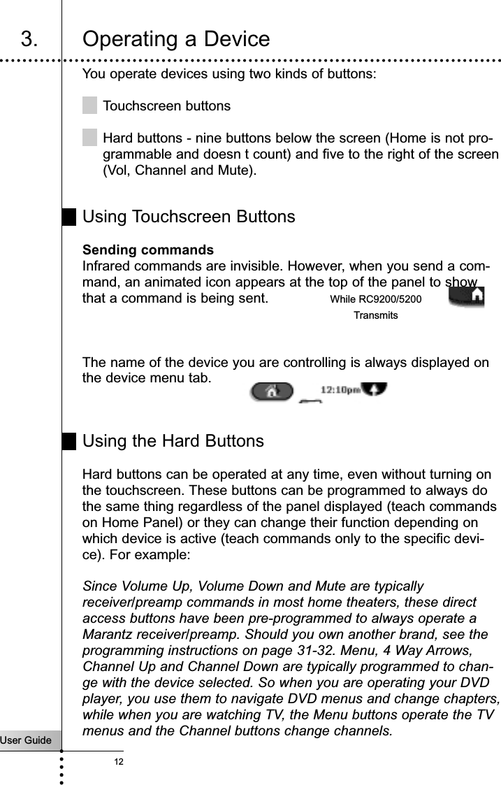 You operate devices using two kinds of buttons:Touchscreen buttonsHard buttons - nine buttons below the screen (Home is not pro-grammable and doesn t count) and five to the right of the screen(Vol, Channel and Mute).Using Touchscreen ButtonsSending commandsInfrared commands are invisible. However, when you send a com-mand, an animated icon appears at the top of the panel to showthat a command is being sent.The name of the device you are controlling is always displayed onthe device menu tab.Using the Hard ButtonsHard buttons can be operated at any time, even without turning onthe touchscreen. These buttons can be programmed to always dothe same thing regardless of the panel displayed (teach commandson Home Panel) or they can change their function depending onwhich device is active (teach commands only to the specific devi-ce). For example: Since Volume Up, Volume Down and Mute are typicallyreceiver/preamp commands in most home theaters, these directaccess buttons have been pre-programmed to always operate aMarantz receiver/preamp. Should you own another brand, see theprogramming instructions on page 31-32. Menu, 4 Way Arrows,Channel Up and Channel Down are typically programmed to chan-ge with the device selected. So when you are operating your DVDplayer, you use them to navigate DVD menus and change chapters,while when you are watching TV, the Menu buttons operate the TVmenus and the Channel buttons change channels.User Guide12Getting Started3. Operating a DeviceWhile RC9200/5200Transmits