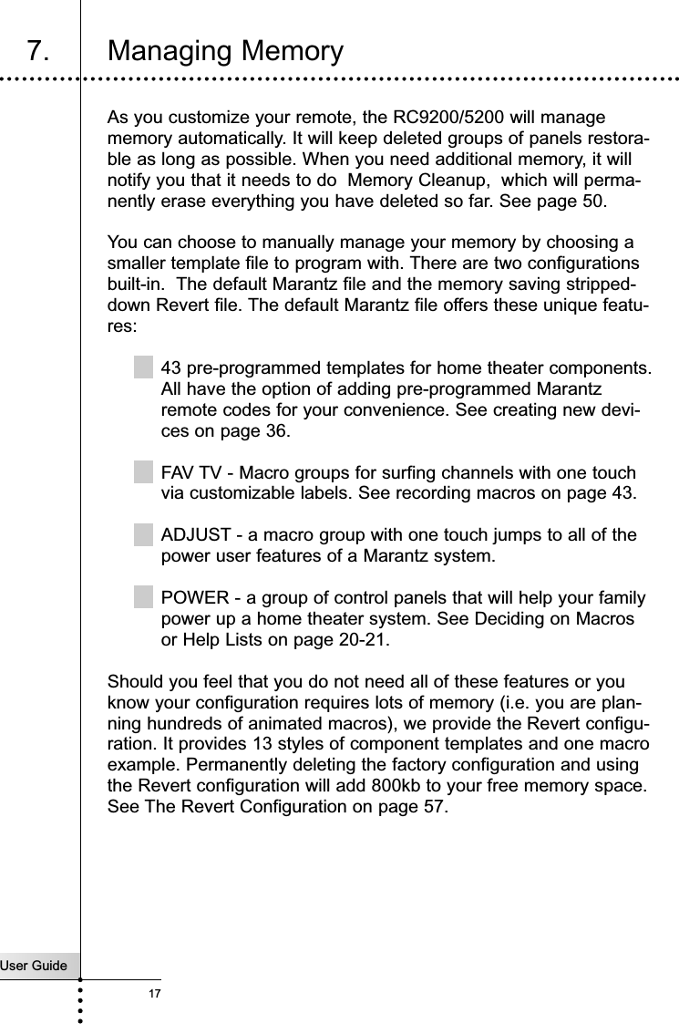 User Guide17Getting StartedAs you customize your remote, the RC9200/5200 will managememory automatically. It will keep deleted groups of panels restora-ble as long as possible. When you need additional memory, it willnotify you that it needs to do  Memory Cleanup,  which will perma-nently erase everything you have deleted so far. See page 50.You can choose to manually manage your memory by choosing asmaller template file to program with. There are two configurationsbuilt-in.  The default Marantz file and the memory saving stripped-down Revert file. The default Marantz file offers these unique featu-res:43 pre-programmed templates for home theater components.All have the option of adding pre-programmed Marantzremote codes for your convenience. See creating new devi-ces on page 36.FAV TV - Macro groups for surfing channels with one touchvia customizable labels. See recording macros on page 43.ADJUST - a macro group with one touch jumps to all of thepower user features of a Marantz system.POWER - a group of control panels that will help your familypower up a home theater system. See Deciding on Macrosor Help Lists on page 20-21.Should you feel that you do not need all of these features or youknow your configuration requires lots of memory (i.e. you are plan-ning hundreds of animated macros), we provide the Revert configu-ration. It provides 13 styles of component templates and one macroexample. Permanently deleting the factory configuration and usingthe Revert configuration will add 800kb to your free memory space.See The Revert Configuration on page 57.Customizing Your RC9200/52007. Managing Memory