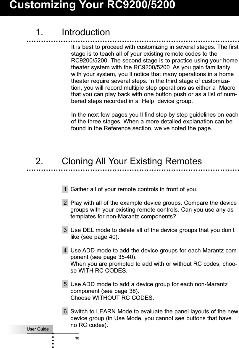 User Guide18Customizing Your RC9200/52001. IntroductionIt is best to proceed with customizing in several stages. The firststage is to teach all of your existing remote codes to theRC9200/5200. The second stage is to practice using your hometheater system with the RC9200/5200. As you gain familiaritywith your system, you ll notice that many operations in a hometheater require several steps. In the third stage of customiza-tion, you will record multiple step operations as either a  Macrothat you can play back with one button push or as a list of num-bered steps recorded in a  Help  device group.In the next few pages you ll find step by step guidelines on eachof the three stages. When a more detailed explanation can befound in the Reference section, we ve noted the page.1 Gather all of your remote controls in front of you.2 Play with all of the example device groups. Compare the devicegroups with your existing remote controls. Can you use any astemplates for non-Marantz components?3 Use DEL mode to delete all of the device groups that you don tlike (see page 40).4 Use ADD mode to add the device groups for each Marantz com-ponent (see page 35-40). When you are prompted to add with or without RC codes, choo-se WITH RC CODES.5 Use ADD mode to add a device group for each non-Marantzcomponent (see page 38).Choose WITHOUT RC CODES.6 Switch to LEARN Mode to evaluate the panel layouts of the newdevice group (in Use Mode, you cannot see buttons that haveno RC codes).2. Cloning All Your Existing Remotes