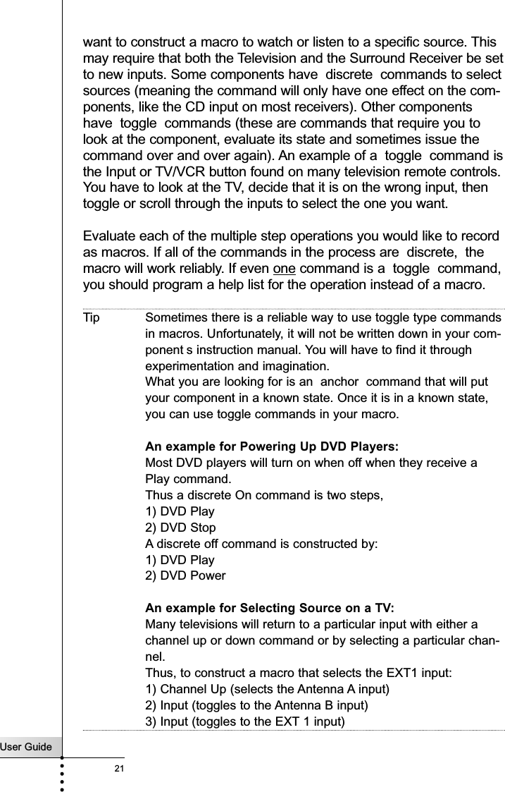 User Guide21want to construct a macro to watch or listen to a specific source. Thismay require that both the Television and the Surround Receiver be setto new inputs. Some components have  discrete  commands to selectsources (meaning the command will only have one effect on the com-ponents, like the CD input on most receivers). Other componentshave  toggle  commands (these are commands that require you tolook at the component, evaluate its state and sometimes issue thecommand over and over again). An example of a  toggle  command isthe Input or TV/VCR button found on many television remote controls.You have to look at the TV, decide that it is on the wrong input, thentoggle or scroll through the inputs to select the one you want.Evaluate each of the multiple step operations you would like to recordas macros. If all of the commands in the process are  discrete,  themacro will work reliably. If even one command is a  toggle  command,you should program a help list for the operation instead of a macro.Tip Sometimes there is a reliable way to use toggle type commandsin macros. Unfortunately, it will not be written down in your com-ponent s instruction manual. You will have to find it throughexperimentation and imagination. What you are looking for is an  anchor  command that will putyour component in a known state. Once it is in a known state,you can use toggle commands in your macro. An example for Powering Up DVD Players:Most DVD players will turn on when off when they receive aPlay command. Thus a discrete On command is two steps, 1) DVD Play2) DVD StopA discrete off command is constructed by:1) DVD Play2) DVD PowerAn example for Selecting Source on a TV:Many televisions will return to a particular input with either achannel up or down command or by selecting a particular chan-nel.Thus, to construct a macro that selects the EXT1 input:1) Channel Up (selects the Antenna A input)2) Input (toggles to the Antenna B input)3) Input (toggles to the EXT 1 input)Customizing Your RC9200/5200