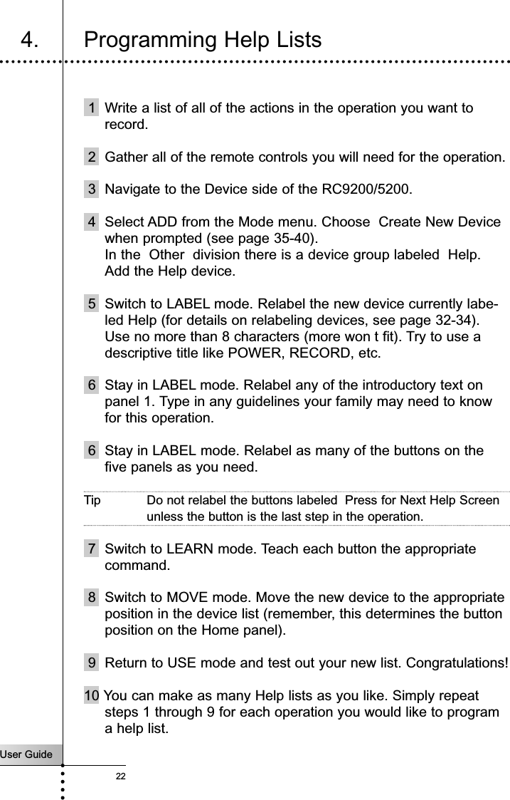 User Guide224. Programming Help ListsCustomizing Your RC9200/52001 Write a list of all of the actions in the operation you want torecord.2 Gather all of the remote controls you will need for the operation.3 Navigate to the Device side of the RC9200/5200.4 Select ADD from the Mode menu. Choose  Create New Devicewhen prompted (see page 35-40).In the  Other  division there is a device group labeled  Help.Add the Help device.5 Switch to LABEL mode. Relabel the new device currently labe-led Help (for details on relabeling devices, see page 32-34).Use no more than 8 characters (more won t fit). Try to use adescriptive title like POWER, RECORD, etc.6 Stay in LABEL mode. Relabel any of the introductory text onpanel 1. Type in any guidelines your family may need to knowfor this operation.6 Stay in LABEL mode. Relabel as many of the buttons on thefive panels as you need. Tip Do not relabel the buttons labeled  Press for Next Help Screenunless the button is the last step in the operation.7 Switch to LEARN mode. Teach each button the appropriatecommand.8 Switch to MOVE mode. Move the new device to the appropriateposition in the device list (remember, this determines the buttonposition on the Home panel).9 Return to USE mode and test out your new list. Congratulations!10 You can make as many Help lists as you like. Simply repeatsteps 1 through 9 for each operation you would like to programa help list.