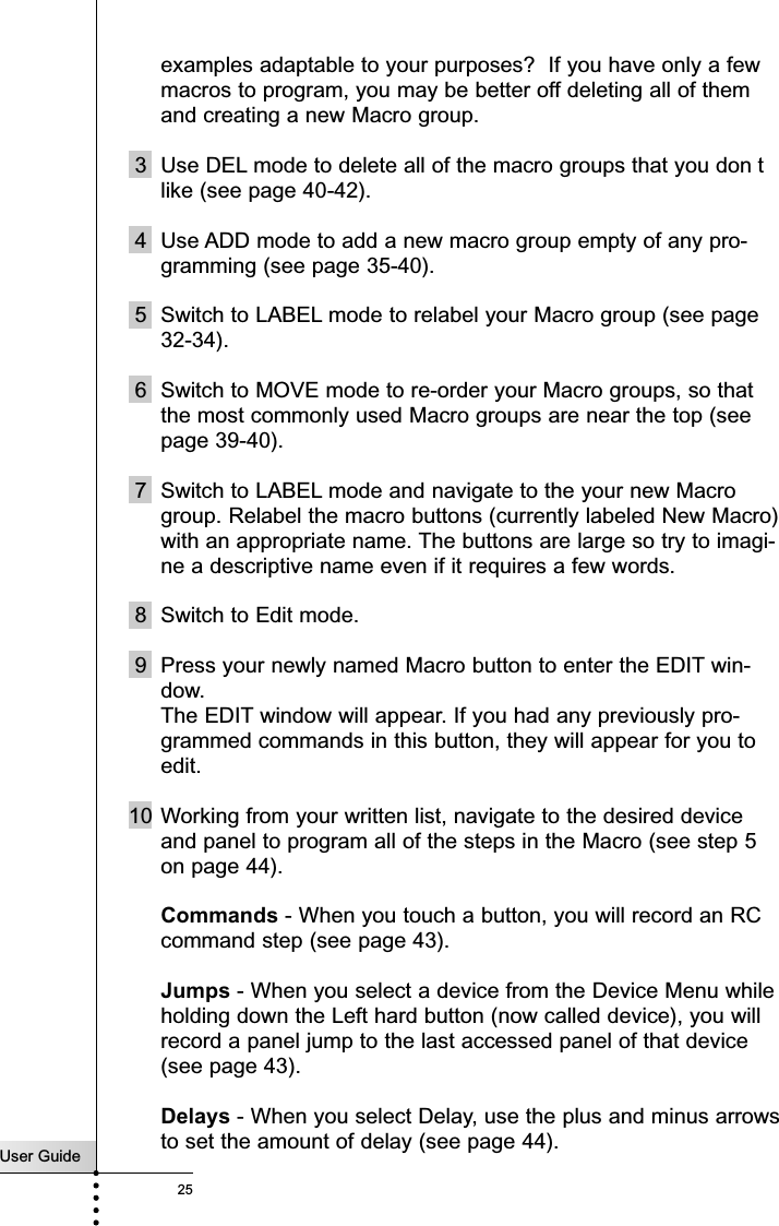 User Guide25examples adaptable to your purposes?  If you have only a fewmacros to program, you may be better off deleting all of themand creating a new Macro group.3 Use DEL mode to delete all of the macro groups that you don tlike (see page 40-42).4 Use ADD mode to add a new macro group empty of any pro-gramming (see page 35-40).5 Switch to LABEL mode to relabel your Macro group (see page32-34).6 Switch to MOVE mode to re-order your Macro groups, so thatthe most commonly used Macro groups are near the top (seepage 39-40).7 Switch to LABEL mode and navigate to the your new Macrogroup. Relabel the macro buttons (currently labeled New Macro)with an appropriate name. The buttons are large so try to imagi-ne a descriptive name even if it requires a few words.8 Switch to Edit mode. 9 Press your newly named Macro button to enter the EDIT win-dow.The EDIT window will appear. If you had any previously pro-grammed commands in this button, they will appear for you toedit.10 Working from your written list, navigate to the desired deviceand panel to program all of the steps in the Macro (see step 5on page 44).Commands - When you touch a button, you will record an RCcommand step (see page 43).Jumps - When you select a device from the Device Menu whileholding down the Left hard button (now called device), you willrecord a panel jump to the last accessed panel of that device(see page 43).Delays - When you select Delay, use the plus and minus arrowsto set the amount of delay (see page 44).Customizing Your RC9200/5200