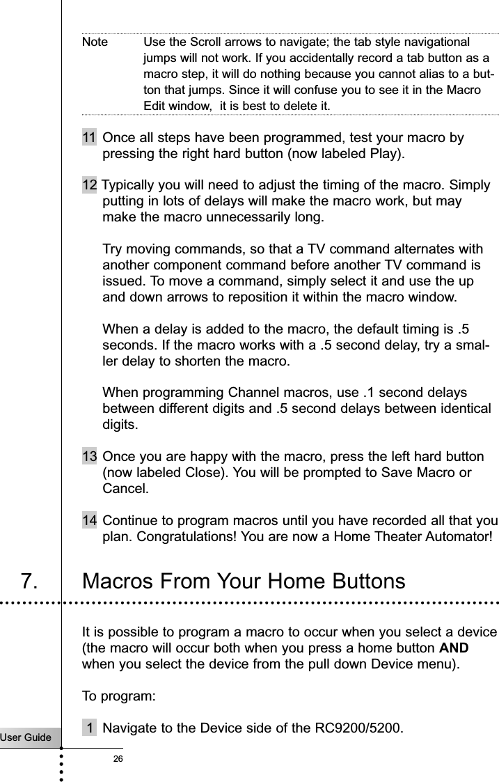 User Guide26Note Use the Scroll arrows to navigate; the tab style navigationaljumps will not work. If you accidentally record a tab button as amacro step, it will do nothing because you cannot alias to a but-ton that jumps. Since it will confuse you to see it in the MacroEdit window,  it is best to delete it.11 Once all steps have been programmed, test your macro bypressing the right hard button (now labeled Play).12 Typically you will need to adjust the timing of the macro. Simplyputting in lots of delays will make the macro work, but maymake the macro unnecessarily long.Try moving commands, so that a TV command alternates withanother component command before another TV command isissued. To move a command, simply select it and use the upand down arrows to reposition it within the macro window.When a delay is added to the macro, the default timing is .5seconds. If the macro works with a .5 second delay, try a smal-ler delay to shorten the macro.When programming Channel macros, use .1 second delaysbetween different digits and .5 second delays between identicaldigits.13 Once you are happy with the macro, press the left hard button(now labeled Close). You will be prompted to Save Macro orCancel.14 Continue to program macros until you have recorded all that youplan. Congratulations! You are now a Home Theater Automator!Customizing Your RC9200/52007. Macros From Your Home ButtonsIt is possible to program a macro to occur when you select a device(the macro will occur both when you press a home button ANDwhen you select the device from the pull down Device menu).To program:1 Navigate to the Device side of the RC9200/5200.