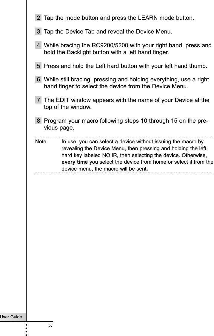 User Guide27Customizing Your RC9200/52002 Tap the mode button and press the LEARN mode button.3 Tap the Device Tab and reveal the Device Menu.4 While bracing the RC9200/5200 with your right hand, press andhold the Backlight button with a left hand finger.5 Press and hold the Left hard button with your left hand thumb.6 While still bracing, pressing and holding everything, use a righthand finger to select the device from the Device Menu. 7 The EDIT window appears with the name of your Device at thetop of the window.8 Program your macro following steps 10 through 15 on the pre-vious page.Note In use, you can select a device without issuing the macro byrevealing the Device Menu, then pressing and holding the lefthard key labeled NO IR, then selecting the device. Otherwise,every time you select the device from home or select it from thedevice menu, the macro will be sent.