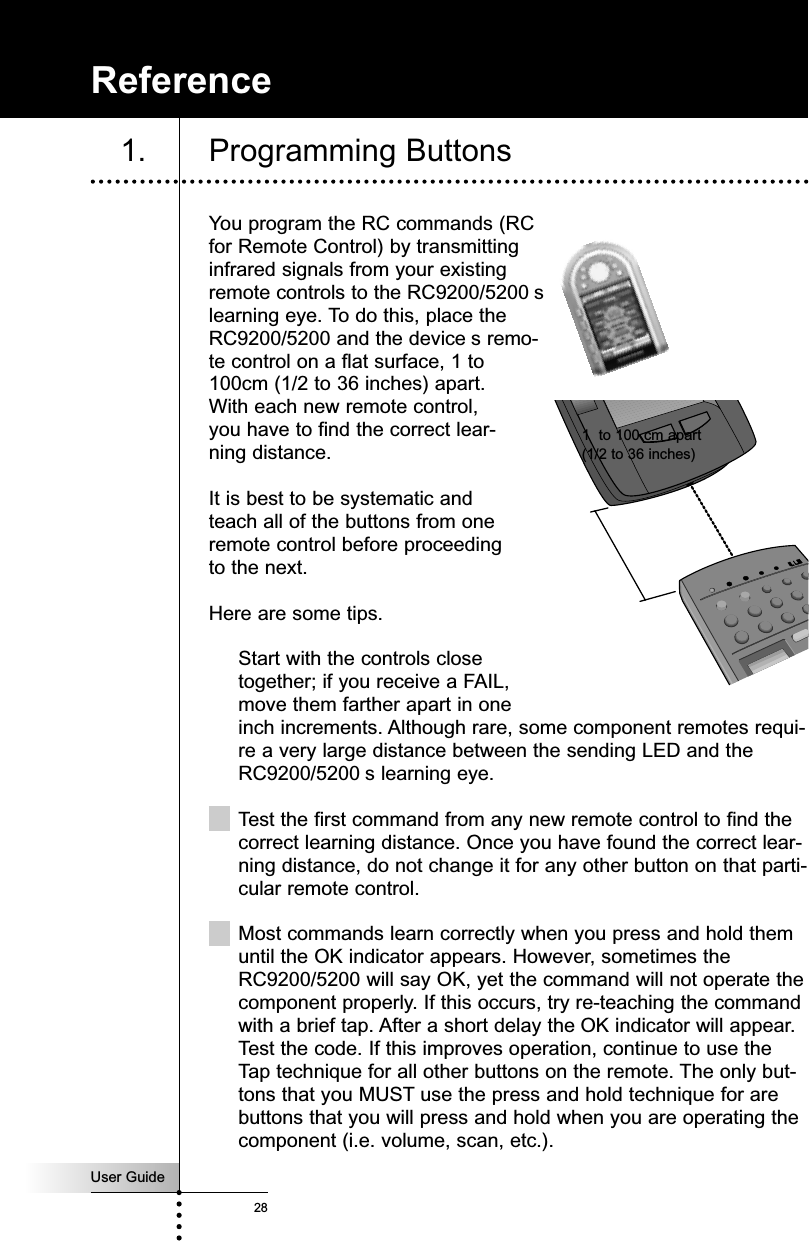 User Guide28You program the RC commands (RCfor Remote Control) by transmittinginfrared signals from your existingremote controls to the RC9200/5200 slearning eye. To do this, place theRC9200/5200 and the device s remo-te control on a flat surface, 1 to100cm (1/2 to 36 inches) apart. With each new remote control,you have to find the correct lear-ning distance.It is best to be systematic andteach all of the buttons from oneremote control before proceedingto the next.Here are some tips.Start with the controls closetogether; if you receive a FAIL,move them farther apart in oneinch increments. Although rare, some component remotes requi-re a very large distance between the sending LED and theRC9200/5200 s learning eye. Test the first command from any new remote control to find thecorrect learning distance. Once you have found the correct lear-ning distance, do not change it for any other button on that parti-cular remote control. Most commands learn correctly when you press and hold themuntil the OK indicator appears. However, sometimes theRC9200/5200 will say OK, yet the command will not operate thecomponent properly. If this occurs, try re-teaching the commandwith a brief tap. After a short delay the OK indicator will appear.Test the code. If this improves operation, continue to use theTap technique for all other buttons on the remote. The only but-tons that you MUST use the press and hold technique for arebuttons that you will press and hold when you are operating thecomponent (i.e. volume, scan, etc.).Reference1. Programming Buttons1  to 100 cm apart(1/2 to 36 inches)