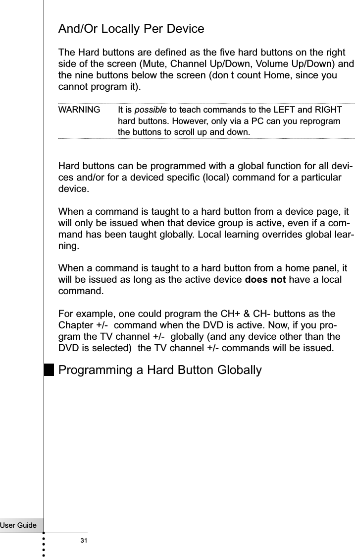 User Guide31And/Or Locally Per DeviceThe Hard buttons are defined as the five hard buttons on the rightside of the screen (Mute, Channel Up/Down, Volume Up/Down) andthe nine buttons below the screen (don t count Home, since youcannot program it). WARNING It is possible to teach commands to the LEFT and RIGHThard buttons. However, only via a PC can you reprogramthe buttons to scroll up and down.Hard buttons can be programmed with a global function for all devi-ces and/or for a deviced specific (local) command for a particulardevice. When a command is taught to a hard button from a device page, itwill only be issued when that device group is active, even if a com-mand has been taught globally. Local learning overrides global lear-ning.  When a command is taught to a hard button from a home panel, itwill be issued as long as the active device does not have a localcommand. For example, one could program the CH+ &amp; CH- buttons as theChapter +/-  command when the DVD is active. Now, if you pro-gram the TV channel +/-  globally (and any device other than theDVD is selected)  the TV channel +/- commands will be issued.Programming a Hard Button GloballyReference