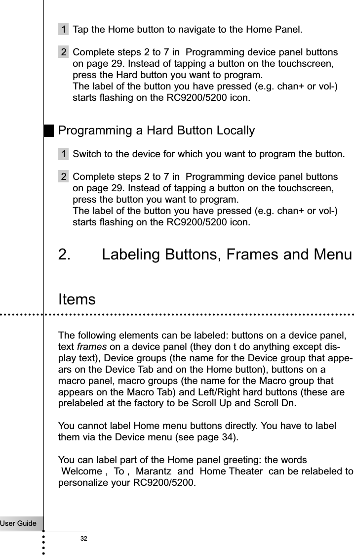 User Guide321 Tap the Home button to navigate to the Home Panel.2 Complete steps 2 to 7 in  Programming device panel buttonson page 29. Instead of tapping a button on the touchscreen,press the Hard button you want to program.The label of the button you have pressed (e.g. chan+ or vol-)starts flashing on the RC9200/5200 icon.Programming a Hard Button Locally1 Switch to the device for which you want to program the button.2 Complete steps 2 to 7 in  Programming device panel buttonson page 29. Instead of tapping a button on the touchscreen,press the button you want to program.The label of the button you have pressed (e.g. chan+ or vol-)starts flashing on the RC9200/5200 icon.2. Labeling Buttons, Frames and MenuReferenceItemsThe following elements can be labeled: buttons on a device panel,text frames on a device panel (they don t do anything except dis-play text), Device groups (the name for the Device group that appe-ars on the Device Tab and on the Home button), buttons on amacro panel, macro groups (the name for the Macro group thatappears on the Macro Tab) and Left/Right hard buttons (these areprelabeled at the factory to be Scroll Up and Scroll Dn.You cannot label Home menu buttons directly. You have to labelthem via the Device menu (see page 34).You can label part of the Home panel greeting: the wordsWelcome ,  To ,  Marantz  and  Home Theater  can be relabeled topersonalize your RC9200/5200.