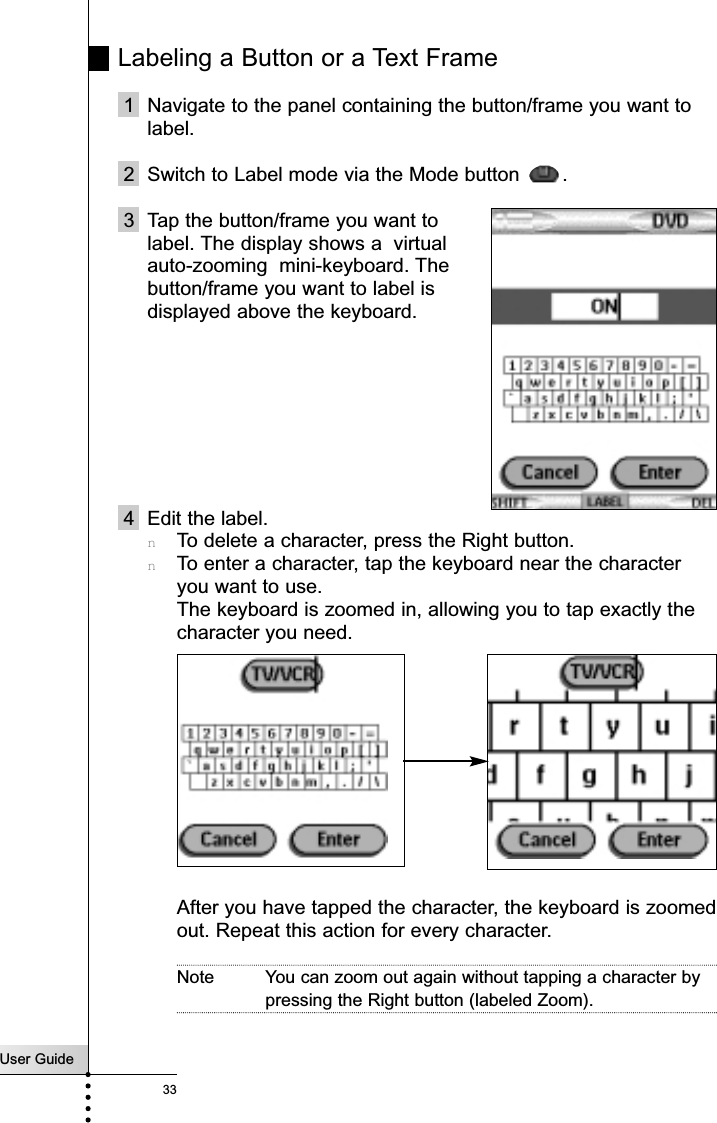 User Guide33Labeling a Button or a Text Frame1 Navigate to the panel containing the button/frame you want tolabel.2 Switch to Label mode via the Mode button  .3 Tap the button/frame you want to label. The display shows a  virtual auto-zooming  mini-keyboard. The button/frame you want to label is displayed above the keyboard.4 Edit the label.nTo delete a character, press the Right button.nTo enter a character, tap the keyboard near the characteryou want to use.The keyboard is zoomed in, allowing you to tap exactly thecharacter you need.After you have tapped the character, the keyboard is zoomedout. Repeat this action for every character.Note You can zoom out again without tapping a character bypressing the Right button (labeled Zoom).Reference