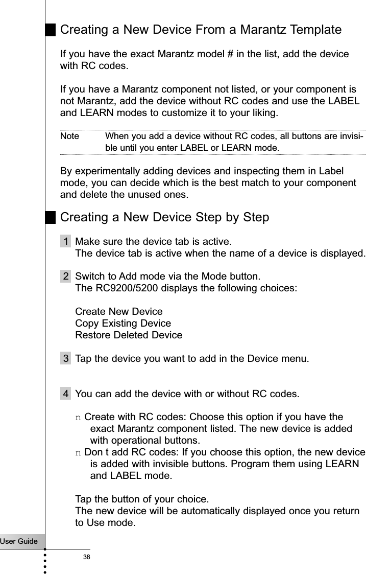 User Guide38Creating a New Device From a Marantz TemplateIf you have the exact Marantz model # in the list, add the devicewith RC codes. If you have a Marantz component not listed, or your component isnot Marantz, add the device without RC codes and use the LABELand LEARN modes to customize it to your liking.Note When you add a device without RC codes, all buttons are invisi-ble until you enter LABEL or LEARN mode.By experimentally adding devices and inspecting them in Labelmode, you can decide which is the best match to your componentand delete the unused ones.Creating a New Device Step by Step1  Make sure the device tab is active.The device tab is active when the name of a device is displayed.2  Switch to Add mode via the Mode button.The RC9200/5200 displays the following choices:Create New DeviceCopy Existing DeviceRestore Deleted Device 3 Tap the device you want to add in the Device menu.4 You can add the device with or without RC codes.n Create with RC codes: Choose this option if you have theexact Marantz component listed. The new device is addedwith operational buttons.n Don t add RC codes: If you choose this option, the new deviceis added with invisible buttons. Program them using LEARNand LABEL mode.Tap the button of your choice. The new device will be automatically displayed once you returnto Use mode.Reference