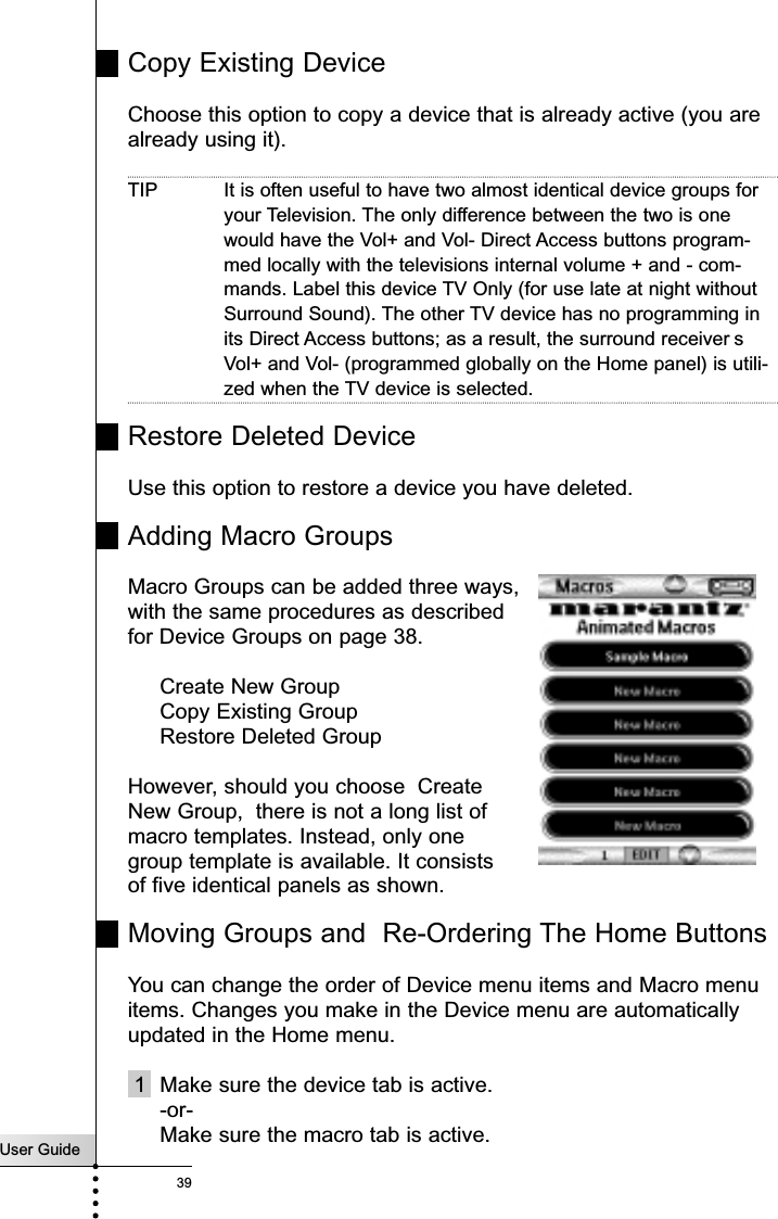 User Guide39Copy Existing DeviceChoose this option to copy a device that is already active (you arealready using it). TIP It is often useful to have two almost identical device groups foryour Television. The only difference between the two is onewould have the Vol+ and Vol- Direct Access buttons program-med locally with the televisions internal volume + and - com-mands. Label this device TV Only (for use late at night withoutSurround Sound). The other TV device has no programming inits Direct Access buttons; as a result, the surround receiver sVol+ and Vol- (programmed globally on the Home panel) is utili-zed when the TV device is selected.Restore Deleted DeviceUse this option to restore a device you have deleted.Adding Macro GroupsMacro Groups can be added three ways, with the same procedures as describedfor Device Groups on page 38. Create New GroupCopy Existing GroupRestore Deleted GroupHowever, should you choose  Create New Group,  there is not a long list of macro templates. Instead, only one group template is available. It consists of five identical panels as shown. Moving Groups and  Re-Ordering The Home ButtonsYou can change the order of Device menu items and Macro menuitems. Changes you make in the Device menu are automaticallyupdated in the Home menu.1 Make sure the device tab is active.-or-Make sure the macro tab is active.Reference