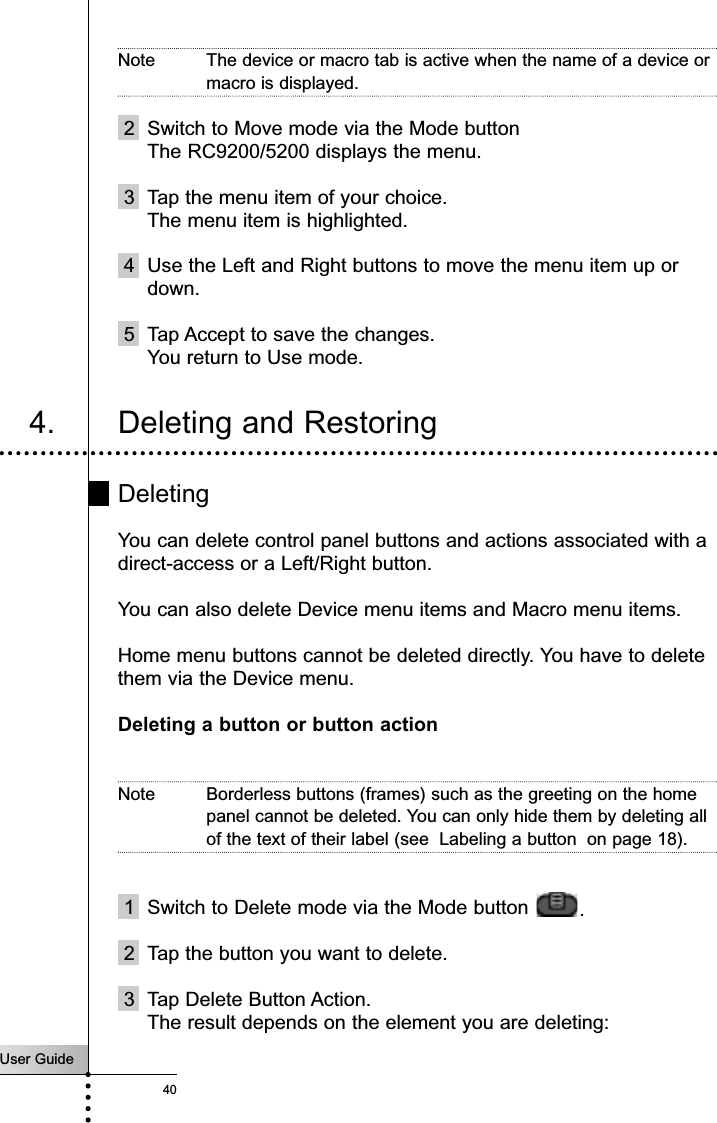 User Guide40Note The device or macro tab is active when the name of a device ormacro is displayed.2 Switch to Move mode via the Mode button The RC9200/5200 displays the menu.3 Tap the menu item of your choice.The menu item is highlighted.4 Use the Left and Right buttons to move the menu item up ordown.5 Tap Accept to save the changes.You return to Use mode.4. Deleting and RestoringDeletingYou can delete control panel buttons and actions associated with adirect-access or a Left/Right button.You can also delete Device menu items and Macro menu items.Home menu buttons cannot be deleted directly. You have to deletethem via the Device menu.Deleting a button or button actionNote Borderless buttons (frames) such as the greeting on the homepanel cannot be deleted. You can only hide them by deleting allof the text of their label (see  Labeling a button  on page 18).1 Switch to Delete mode via the Mode button  .2 Tap the button you want to delete.3 Tap Delete Button Action.The result depends on the element you are deleting:Reference