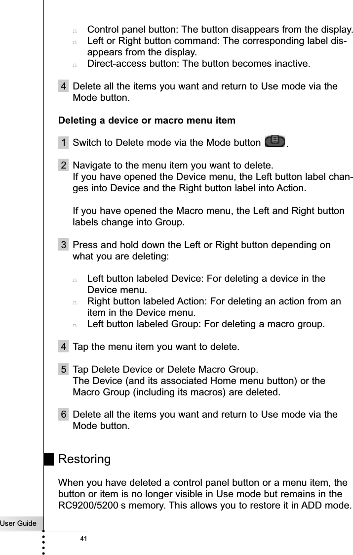 User Guide41nControl panel button: The button disappears from the display.nLeft or Right button command: The corresponding label dis-appears from the display.nDirect-access button: The button becomes inactive.4 Delete all the items you want and return to Use mode via theMode button.Deleting a device or macro menu item1 Switch to Delete mode via the Mode button  .2 Navigate to the menu item you want to delete.If you have opened the Device menu, the Left button label chan-ges into Device and the Right button label into Action.If you have opened the Macro menu, the Left and Right buttonlabels change into Group.3 Press and hold down the Left or Right button depending onwhat you are deleting:nLeft button labeled Device: For deleting a device in theDevice menu.nRight button labeled Action: For deleting an action from anitem in the Device menu.nLeft button labeled Group: For deleting a macro group.4 Tap the menu item you want to delete.5 Tap Delete Device or Delete Macro Group.The Device (and its associated Home menu button) or theMacro Group (including its macros) are deleted.6 Delete all the items you want and return to Use mode via theMode button.RestoringWhen you have deleted a control panel button or a menu item, thebutton or item is no longer visible in Use mode but remains in theRC9200/5200 s memory. This allows you to restore it in ADD mode.Reference