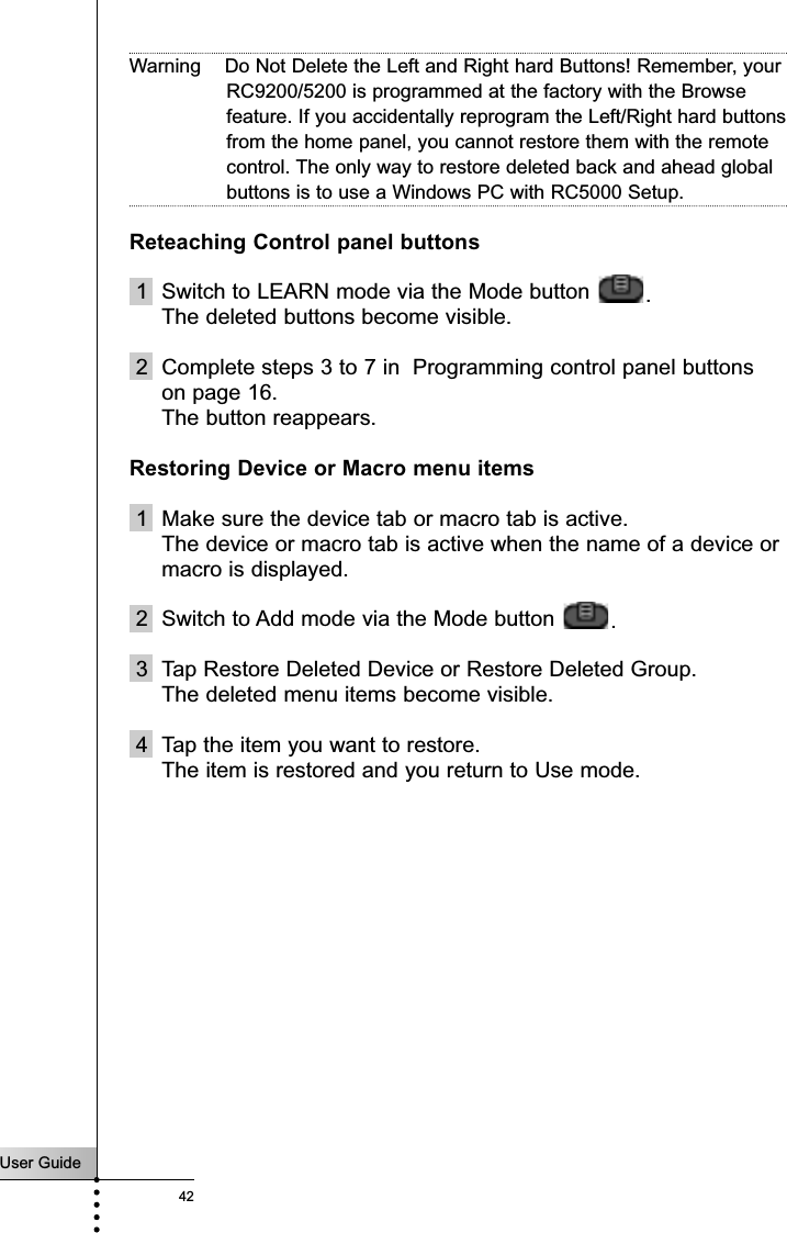 User Guide42ReferenceWarning    Do Not Delete the Left and Right hard Buttons! Remember, yourRC9200/5200 is programmed at the factory with the Browsefeature. If you accidentally reprogram the Left/Right hard buttonsfrom the home panel, you cannot restore them with the remotecontrol. The only way to restore deleted back and ahead globalbuttons is to use a Windows PC with RC5000 Setup.Reteaching Control panel buttons1 Switch to LEARN mode via the Mode button  .The deleted buttons become visible.2 Complete steps 3 to 7 in  Programming control panel buttonson page 16.The button reappears.Restoring Device or Macro menu items1 Make sure the device tab or macro tab is active.The device or macro tab is active when the name of a device ormacro is displayed.2 Switch to Add mode via the Mode button  .3 Tap Restore Deleted Device or Restore Deleted Group.The deleted menu items become visible.4 Tap the item you want to restore.The item is restored and you return to Use mode.