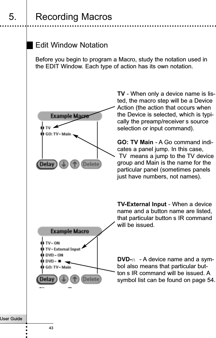 User Guide43Reference5. Recording MacrosEdit Window NotationBefore you begin to program a Macro, study the notation used inthe EDIT Window. Each type of action has its own notation. TV - When only a device name is lis-ted, the macro step will be a DeviceAction (the action that occurs whenthe Device is selected, which is typi-cally the preamp/receiver s sourceselection or input command).GO: TV Main - A Go command indi-cates a panel jump. In this case,TV  means a jump to the TV devicegroup and Main is the name for theparticular panel (sometimes panelsjust have numbers, not names).TV-External Input - When a devicename and a button name are listed,that particular button s IR commandwill be issued.DVD-n- A device name and a sym-bol also means that particular but-ton s IR command will be issued. Asymbol list can be found on page 54.