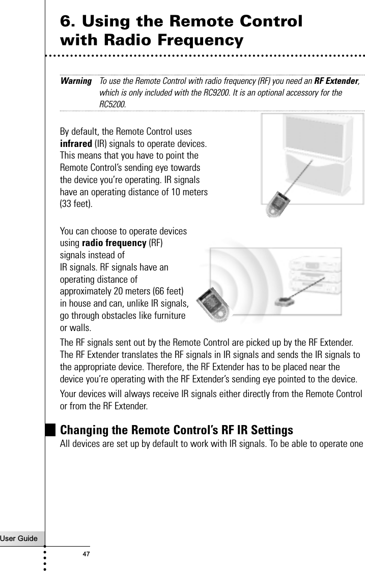 User Guide476. Using the Remote Control with Radio FrequencyWarning To use the Remote Control with radio frequency (RF) you need an RF Extender,which is only included with the RC9200. It is an optional accessory for theRC5200.By default, the Remote Control uses infrared (IR) signals to operate devices. This means that you have to point the Remote Control’s sending eye towards the device you’re operating. IR signals have an operating distance of 10 meters (33 feet).You can choose to operate devicesusing radio frequency (RF)signals instead of IR signals. RF signals have anoperating distance ofapproximately 20 meters (66 feet)in house and can, unlike IR signals,go through obstacles like furnitureor walls.The RF signals sent out by the Remote Control are picked up by the RF Extender.The RF Extender translates the RF signals in IR signals and sends the IR signals tothe appropriate device. Therefore, the RF Extender has to be placed near thedevice you’re operating with the RF Extender’s sending eye pointed to the device. Your devices will always receive IR signals either directly from the Remote Controlor from the RF Extender.Changing the Remote Control’s RF IR SettingsAll devices are set up by default to work with IR signals. To be able to operate oneReference